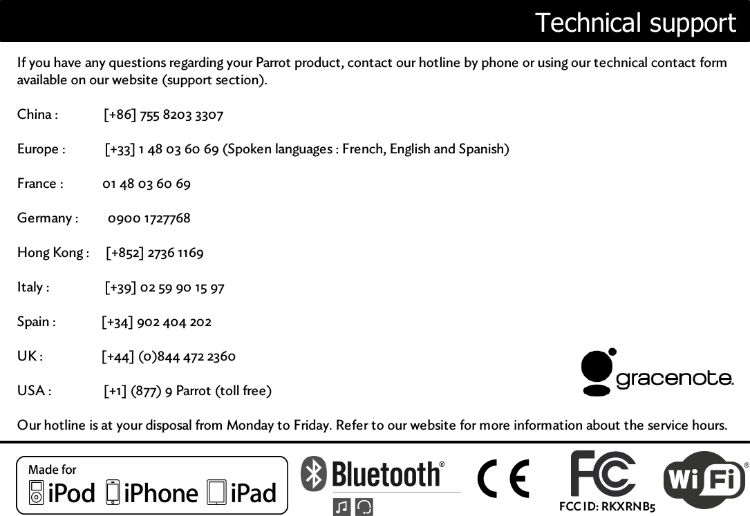 Technical supportIf you have any questions regarding your Parrot product, contact our hotline by phone or using our technical contact formavailable on our website (support section).China :              [+86] 755 8203 3307Europe :            [+33] 1 48 03 60 69 (Spoken languages : French, English and Spanish)France :            01 48 03 60 69Germany :         0900 1727768Hong Kong :     [+852] 2736 1169Italy :                 [+39] 02 59 90 15 97Spain :              [+34] 902 404 202UK :                  [+44] (0)844 472 2360USA :                [+1] (877) 9 Parrot (toll free)Our hotline is at your disposal from Monday to Friday. Refer to our website for more information about the service hours.FCC ID: RKXRNB5