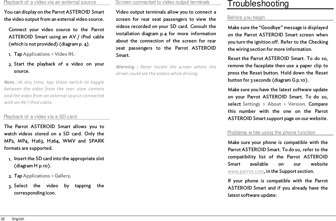 22 EnglishPlayback of a video via an external sourceYou can display on the Parrot ASTEROID Smartthe video output from an external video source.Connect  your  video  source  to  the  ParrotASTEROID Smart  using  an  AV /  iPod  cable(which is not provided) (diagram p. 4).1. Tap Applications &gt; Video IN.2. Start  the  playback  of  a  video  on  yoursource.Note : At  any  time,  tap  Video  switch  to  togglebetween  the  video  from  the  rear  view  cameraand the video from an external source connectedwith an AV / iPod cable.Playback of a video via a SD cardThe  Parrot  ASTEROID  Smart  allows  you  towatch videos  stored  on  a  SD  card.  Only  theMP2,  MP4,  H263,  H264,  WMV  and  SPARKformats are supported.1. Insert the SD card into the appropriate slot(diagram H p.10). 2. Tap Applications &gt; Gallery.3. Select  the  video  by  tapping  thecorresponding icon.Screen connected to video output terminalsVideo output terminals allow you to connect  ascreen  for  rear  seat  passengers  to  view  thevideos recorded on your  SD  card.  Consult  theinstallation  diagram  p.4  for  more  informationabout  the  connection  of  the  screen  for  rearseat  passengers  to  the  Parrot  ASTEROIDSmart.Warning  :  Never  locate  the  screen  where  thedriver could see the videos while driving.TroubleshootingBefore you beginMake sure the “Goodbye” message is displayedon  the  Parrot  ASTEROID Smart  screen  whenyou turn the ignition off. Refer to the Checkingthe wiring section for more information.Reset the Parrot ASTEROID Smart.  To  do  so,remove the faceplate then use  a paper  clip  topress the Reset button. Hold down  the  Resetbutton for 3 seconds (diagram G p.10).Make sure you have the latest software updateon  your  Parrot  ASTEROID  Smart.  To  do  so,select  Settings  &gt;  About  &gt;  Version.  Comparethis  number  with  the  one  on  the  ParrotASTEROID Smart support page on our website.Problems w hile using the phone functionMake sure your  phone  is  compatible  with  theParrot ASTEROID Smart. To do so, refer to thecompatibility  list  of  the  Parrot  ASTEROIDSmart  available  on  our  websitewww.parrot.com, in the Support section.If  your  phone  is  compatible  with  the  ParrotASTEROID Smart  and  if  you  already have  thelatest software update: