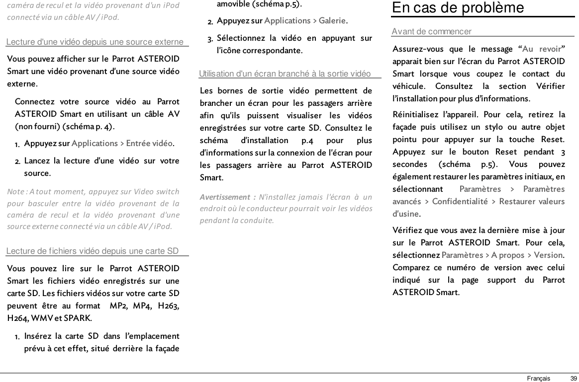 39Françaiscaméra de recul et la vidéo provenant d&apos;un iPodconnecté via un câble AV / iPod.Lecture d&apos;une vidéo depuis une source externeVous pouvez afficher sur le  Parrot  ASTEROIDSmart une vidéo provenant d&apos;une source vidéoexterne.Connectez  votre  source  vidéo  au  ParrotASTEROID Smart  en  utilisant  un  câble  AV(non fourni) (schéma p. 4).1. Appuyez sur Applications &gt; Entrée vidéo.2. Lancez  la  lecture  d&apos;une  vidéo  sur  votresource.Note : A tout moment, appuyez sur Video switchpour  basculer  entre  la  vidéo  provenant  de  lacaméra  de  recul  et  la  vidéo  provenant  d&apos;unesource externe connecté via un câble AV / iPod.Lecture de fichiers vidéo depuis une carte SDVous  pouvez  lire  sur  le  Parrot  ASTEROIDSmart  les  fichiers  vidéo  enregistrés  sur  unecarte SD. Les fichiers vidéos sur votre carte SDpeuvent  être  au  format    MP2,  MP4,  H263,H264, WMV et SPARK.1. Insérez  la  carte  SD  dans  l’emplacementprévu à cet effet, situé  derrière  la façadeamovible (schéma p.5). 2. Appuyez sur Applications &gt; Galerie.3. Sélectionnez  la  vidéo  en  appuyant  surl&apos;icône correspondante.Utilisation d&apos;un écran branché à la sortie vidéoLes  bornes  de  sortie  vidéo  permettent  debrancher  un écran  pour  les  passagers  arrièreafin  qu&apos;ils  puissent  visualiser  les  vidéosenregistrées  sur  votre  carte  SD.  Consultez  leschéma  d&apos;installation  p.4  pour  plusd&apos;informations sur la connexion de l&apos;écran pourles  passagers  arrière  au  Parrot  ASTEROIDSmart.Avertissement  :  N&apos;installez jamais  l&apos;écran  à  unendroit où le conducteur pourrait voir les vidéospendant la conduite.En cas de problèmeAvant de commencerAssurez-vous  que  le  message  “Au  revoir”apparait bien sur  l’écran  du  Parrot  ASTEROIDSmart  lorsque  vous  coupez  le  contact  duvéhicule.  Consultez  la  section  Vérifierl’installation pour plus d’informations.Réinitialisez  l’appareil.  Pour  cela,  retirez  lafaçade  puis  utilisez  un  stylo  ou  autre  objetpointu  pour  appuyer  sur  la  touche  Reset.Appuyez  sur  le  bouton  Reset  pendant  3secondes  (schéma  p.5).  Vous  pouvezégalement restaurer les paramètres initiaux, ensélectionnant    Paramètres  &gt;  Paramètresavancés  &gt; Confidentialité  &gt; Restaurer  valeursd&apos;usine.Vérifiez que vous avez la dernière  mise  à joursur  le  Parrot  ASTEROID  Smart.  Pour  cela,sélectionnez Paramètres &gt; A propos &gt; Version.Comparez  ce  numéro  de  version  avec  celuiindiqué  sur  la  page  support  du  ParrotASTEROID Smart.