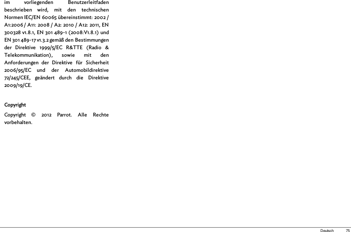 75Deutschim  vorliegenden  Benutzerleitfadenbeschrieben  wird,  mit  den  technischenNormen IEC/EN 60065 übereinstimmt: 2002 /A1:2006 / A11: 2008 / A2: 2010 / A12: 2011, EN300328 v1.8.1, EN 301 489-1 (2008:V1.8.1) undEN 301 489-17 v1.3.2 gemäß den Bestimmungender  Direktive  1999/5/EC  R&amp;TTE  (Radio  &amp;Telekommunikation),  sowie  mit  denAnforderungen  der  Direktive  für  Sicherheit2006/95/EC  und  der  Automobildirektive72/245/CEE,  geändert  durch  die  Direktive2009/19/CE.CopyrightCopyright  ©  2012  Parrot.  Alle  Rechtevorbehalten.