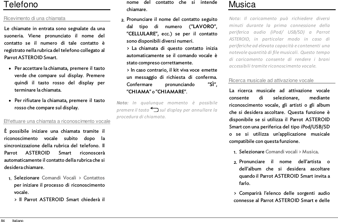 84 ItalianoTelefonoRicevimento di una chiamataLe  chiamate  in  entrata sono  segnalate  da unasuoneria.  Viene  pronunciato  il  nome  delcontatto  se  il  numero  di  tale  contatto  èregistrato nella rubrica del telefono collegato alParrot ASTEROID Smart.Per accettare la chiamata, premere il tastoverde  che  compare  sul  display.  Premerequindi  il  tasto  rosso  del  display  perterminare la chiamata.Per rifiutare la chiamata, premere  il  tastorosso che compare sul display.Effettuare una chiamata a riconoscimento vocaleÈ  possibile  iniziare  una  chiamata  tramite  ilriconoscimento  vocale  subito  dopo  lasincronizzazione  della rubrica del  telefono.  IlParrot  ASTEROID  Smart  riconosceràautomaticamente il contatto della rubrica che sidesidera chiamare.1. Selezionare  Comandi  Vocali  &gt;  Contattosper iniziare il processo  di  riconoscimentovocale.&gt;  Il  Parrot  ASTEROID  Smart  chiederà  ilnome  del  contatto  che  si  intendechiamare.2. Pronunciare  il  nome  del  contatto  seguitodal  tipo  di  numero  (&quot;LAVORO&quot;,&quot;CELLULARE&quot;,  ecc.)  se  per  il  contattosono disponibili diversi numeri.&gt;  La  chiamata  di  questo  contatto  iniziaautomaticamente  se  il  comando vocale  èstato compreso correttamente.&gt; In caso contrario, il kit viva voce  emetteun  messaggio  di  richiesta  di  conferma.Confermare  pronunciando  &quot;SÌ&quot;,&quot;CHIAMA&quot; o &quot;CHIAMARE&quot;.Nota:  In  qualunque  momento  è  possibilepremere il tasto   sul display per annullare laprocedura di chiamata.MusicaNota:  Il  caricamento  può  richiedere  diversiminuti  durante  la  prima  connessione  dellaperiferica  audio  (iPod/  USB/SD)  a  ParrotASTEROID,  in  particolar  modo  in  caso  diperiferiche ad elevata capacità e contenenti unanotevole quantità di file musicali. Questo tempodi  caricamento  consente  di  rendere  i  braniaccessibili tramite riconoscimento vocale.Ricerca musicale ad attivazione vocaleLa  ricerca  musicale  ad  attivazione  vocaleconsente  di  selezionare,  mediantericonoscimento  vocale,  gli  artisti  o  gli  albumche  si  desidera ascoltare.  Questa  funzione  èdisponibile  se  si  utilizza  il  Parrot  ASTEROIDSmart con una periferica del tipo iPod/USB/SDo  se  si  utilizza  un&apos;applicazione  musicalecompatibile con questa funzione.1. Selezionare Comandi vocali &gt; Musica.2. Pronunciare  il  nome  dell&apos;artista  odell&apos;album  che  si  desidera  ascoltarequando il Parrot ASTEROID Smart invita afarlo.&gt;  Comparirà  l&apos;elenco  delle  sorgenti  audioconnesse al Parrot ASTEROID Smart e delle