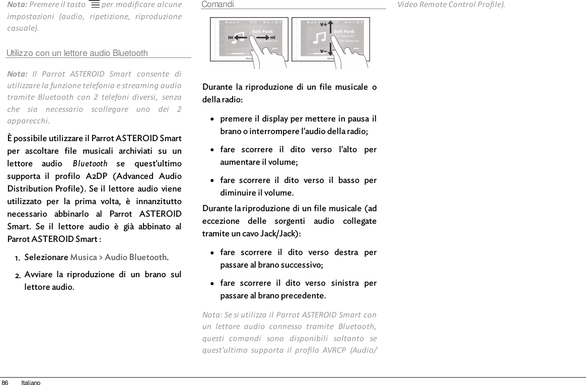 86 ItalianoNota: Premere il tasto   per modificare alcuneimpostazioni  (audio,  ripetizione,  riproduzionecasuale).Utilizzo con un lettore audio BluetoothNota:  Il  Parrot  ASTEROID  Smart  consente  diutilizzare la funzione telefonia e streaming audiotramite  Bluetooth  con  2  telefoni  diversi,  senzache  sia  necessario  scollegare  uno  dei  2apparecchi.È possibile utilizzare il Parrot ASTEROID Smartper  ascoltare  file  musicali  archiviati  su  unlettore  audio  Bluetooth se  quest&apos;ultimosupporta  il  profilo  A2DP  (Advanced  AudioDistribution Profile). Se il  lettore  audio  vieneutilizzato  per  la  prima  volta,  è  innanzituttonecessario  abbinarlo  al  Parrot  ASTEROIDSmart.  Se  il  lettore  audio  è  già  abbinato  alParrot ASTEROID Smart :1. Selezionare Musica &gt; Audio Bluetooth.2. Avviare  la  riproduzione  di  un  brano  sullettore audio.Comandi  Durante  la  riproduzione  di  un  file  musicale  odella radio:premere il display per mettere in pausa ilbrano o interrompere l&apos;audio della radio;fare  scorrere  il  dito  verso  l&apos;alto  peraumentare il volume;fare  scorrere  il  dito  verso  il  basso  perdiminuire il volume.Durante la riproduzione di un file musicale (adeccezione  delle  sorgenti  audio  collegatetramite un cavo Jack/Jack): fare  scorrere  il  dito  verso  destra  perpassare al brano successivo;fare  scorrere  il  dito  verso  sinistra  perpassare al brano precedente.Nota: Se si utilizza il Parrot ASTEROID Smart conun  lettore  audio  connesso  tramite  Bluetooth,questi  comandi  sono  disponibili  soltanto  sequest&apos;ultimo  supporta  il  profilo  AVRCP  (Audio/Video Remote Control Profile).