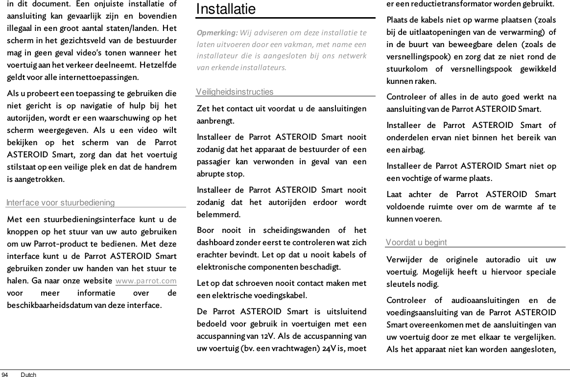 94 Dutchin  dit  document.  Een  onjuiste  installatie  ofaansluiting  kan  gevaarlijk  zijn  en  bovendienillegaal in een groot  aantal  staten/landen.  Hetscherm in het  gezichtsveld  van  de  bestuurdermag in  geen  geval  video&apos;s  tonen  wanneer  hetvoertuig aan het verkeer deelneemt. Hetzelfdegeldt voor alle internettoepassingen.Als u probeert een toepassing te gebruiken dieniet  gericht  is  op  navigatie  of  hulp  bij  hetautorijden, wordt er een waarschuwing op hetscherm  weergegeven.  Als  u  een  video  wiltbekijken  op  het  scherm  van  de  ParrotASTEROID  Smart,  zorg  dan  dat  het  voertuigstilstaat op een veilige plek en dat de handremis aangetrokken.Interface voor stuurbedieningMet  een  stuurbedieningsinterface  kunt  u  deknoppen  op  het  stuur  van  uw  auto  gebruikenom uw Parrot-product te  bedienen.  Met  dezeinterface  kunt  u  de  Parrot  ASTEROID  Smartgebruiken zonder uw  handen  van  het  stuur  tehalen. Ga naar  onze  website  www.parrot.comvoor  meer  informatie  over  debeschikbaarheidsdatum van deze interface.InstallatieOpmerking: Wij adviseren om deze installatie telaten uitvoeren door een vakman, met name eeninstallateur  die  is  aangesloten  bij  ons  netwerkvan erkende installateurs.VeiligheidsinstructiesZet het contact uit voordat  u  de  aansluitingenaanbrengt.Installeer  de  Parrot  ASTEROID  Smart  nooitzodanig dat het apparaat de bestuurder of  eenpassagier  kan  verwonden  in  geval  van  eenabrupte stop.Installeer  de  Parrot  ASTEROID  Smart  nooitzodanig  dat  het  autorijden  erdoor  wordtbelemmerd.Boor  nooit  in  scheidingswanden  of  hetdashboard zonder eerst te controleren wat zicherachter bevindt. Let op  dat  u  nooit  kabels  ofelektronische componenten beschadigt.Let op dat schroeven nooit contact maken meteen elektrische voedingskabel.De  Parrot  ASTEROID  Smart  is  uitsluitendbedoeld  voor  gebruik  in  voertuigen  met  eenaccuspanning van 12V. Als de accuspanning vanuw voertuig (bv. een vrachtwagen) 24V is, moeter een reductietransformator worden gebruikt.Plaats de kabels niet op warme plaatsen (zoalsbij de uitlaatopeningen van de  verwarming)  ofin  de  buurt  van  beweegbare  delen  (zoals  deversnellingspook) en zorg  dat  ze  niet  rond  destuurkolom  of  versnellingspook  gewikkeldkunnen raken. Controleer  of  alles  in  de  auto  goed  werkt  naaansluiting van de Parrot ASTEROID Smart.Installeer  de  Parrot  ASTEROID  Smart  ofonderdelen  ervan  niet  binnen  het  bereik  vaneen airbag.Installeer de  Parrot  ASTEROID Smart  niet  opeen vochtige of warme plaats.Laat  achter  de  Parrot  ASTEROID  Smartvoldoende  ruimte  over  om  de  warmte  af  tekunnen voeren.Voordat u begintVerwijder  de  originele  autoradio  uit  uwvoertuig.  Mogelijk  heeft  u  hiervoor  specialesleutels nodig.Controleer  of  audioaansluitingen  en  devoedingsaansluiting  van de  Parrot  ASTEROIDSmart overeenkomen met de aansluitingen vanuw voertuig door ze met  elkaar  te  vergelijken.Als het apparaat niet kan worden  aangesloten,