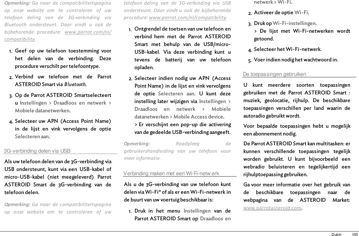 103DutchOpmerking: Ga  naar  de  compatibiliteitspaginaop  onze  website  om  te  controleren  of  uwtelefoon  deling  van  de  3G-verbinding  viaBluetooth  ondersteunt.  Daar  vindt  u  ook  debijbehorende  procedure:  www.parrot.com/nl/compatibility. 1. Geef  op  uw  telefoon  toestemming  voorhet  delen  van  de  verbinding.  Dezeprocedure verschilt per telefoontype.2. Verbind  uw  telefoon  met  de  ParrotASTEROID Smart via Bluetooth.3. Op de Parrot ASTEROID Smartselecteertu  Instellingen  &gt;  Draadloos  en  netwerk  &gt;Mobiele datanetwerken.4. Selecteer uw  APN  (Access  Point  Name)in  de  lijst  en  vink  vervolgens  de  optieSelecteren aan.3G-verbinding delen via USBAls uw telefoon delen van de 3G-verbinding viaUSB  ondersteunt,  kunt  via een  USB-kabel  ofmicro-USB-kabel  (niet  meegeleverd)  ParrotASTEROID  Smart  de  3G-verbinding  van  detelefoon delen.Opmerking: Ga  naar  de  compatibiliteitspaginaop  onze  website  om  te  controleren  of  uwtelefoon  deling  van  de  3G-verbinding  via  USBondersteunt. Daar vindt u  ook  de  bijbehorendeprocedure: www.parrot.com/nl/compatibility. 1. Ontgrendel de toetsen van uw telefoon enverbind  hem  met  de  Parrot  ASTEROIDSmart  met  behulp  van  de  USB/micro-USB-kabel.  Via  deze  verbinding  kunt  utevens  de  batterij  van  uw  telefoonopladen.2. Selecteer  indien  nodig  uw  APN  (AccessPoint Name) in de lijst en vink vervolgensde  optie  Selecteren  aan.  U  kunt  dezeinstelling later  wijzigen  via Instellingen  &gt;Draadloos  en  netwerk  &gt;  Mobieledatanetwerken &gt; Mobile Access device.&gt; Er  verschijnt  een  pop-up  die  activeringvan de gedeelde USB-verbinding aangeeft.Opmerking:  Raadpleeg  degebruikershandleiding  van  uw  telefoon  voormeer informatie. Verbinding maken met een Wi-Fi-netw erkAls  u  de  3G-verbinding  van uw  telefoon  kuntdelen via Wi-Fi® of als er een Wi-Fi-netwerk inde buurt van uw voertuig beschikbaar is:1. Druk  in  het  menu  Instellingen  van  deParrot ASTEROID Smart op  Draadloos  ennetwerk &gt; Wi-Fi.2. Activeer de optie Wi-Fi.3. Druk op Wi-Fi-instellingen.&gt;  De  lijst  met  Wi-Fi-netwerken  wordtgetoond.4. Selecteer het Wi-Fi-netwerk.5. Voer indien nodig het wachtwoord in.De toepassingen gebruikenU  kunt  meerdere  soorten  toepassingengebruiken  met  de  Parrot  ASTEROID  Smart  :muziek,  geolocatie,  rijhulp.  De  beschikbaretoepassingen  verschillen  per  land  waarin  deautoradio gebruikt wordt.Voor  bepaalde  toepassingen  hebt  u  mogelijkeen abonnement nodig.De Parrot ASTEROID Smart kan multitasken: erkunnen  verschillende  toepassingen  tegelijkworden  gebruikt.  U  kunt  bijvoorbeeld  eenwebradio  beluisteren  en  tegelijkertijd  eenrijhulptoepassing gebruiken.Ga voor meer informatie  over  het  gebruik  vande  beschikbare  toepassingen  naar  dewebpagina  van  de  ASTEROID  Market:www.parrotasteroid.com.