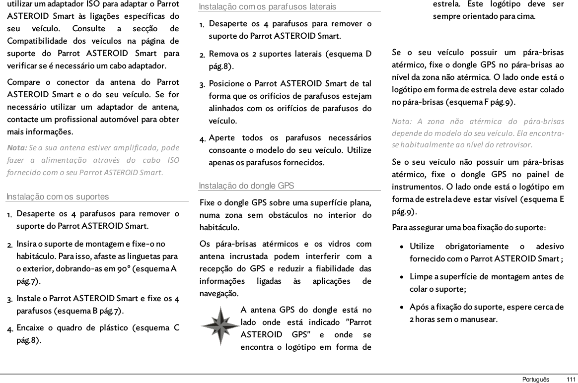 111Portuguêsutilizar um adaptador ISO para adaptar o ParrotASTEROID  Smart  às  ligações  específicas  doseu  veículo.  Consulte  a  secção  deCompatibilidade  dos  veículos  na  página  desuporte  do  Parrot  ASTEROID  Smart  paraverificar se é necessário um cabo adaptador.Compare  o  conector  da  antena  do  ParrotASTEROID Smart  e  o  do  seu  veículo.  Se  fornecessário  utilizar  um  adaptador  de  antena,contacte um profissional automóvel para obtermais informações. Nota: Se a sua antena estiver amplificada, podefazer  a  alimentação  através  do  cabo  ISOfornecido com o seu Parrot ASTEROID Smart. Instalação com os suportes1. Desaperte  os  4  parafusos  para  remover  osuporte do Parrot ASTEROID Smart.2. Insira o suporte de montagem e fixe-o nohabitáculo. Para isso, afaste as linguetas parao exterior, dobrando-as em 90° (esquema Apág.7).3. Instale o Parrot ASTEROID Smart e fixe os 4parafusos (esquema B pág.7).4. Encaixe  o  quadro  de  plástico  (esquema  Cpág.8).Instalação com os parafusos laterais1. Desaperte  os  4  parafusos  para  remover  osuporte do Parrot ASTEROID Smart.2. Remova os  2 suportes  laterais  (esquema Dpág.8).3. Posicione o Parrot  ASTEROID Smart  de  talforma que os orifícios de parafusos estejamalinhados  com  os  orifícios  de  parafusos  doveículo.4. Aperte  todos  os  parafusos  necessáriosconsoante o modelo do  seu  veículo.  Utilizeapenas os parafusos fornecidos.Instalação do dongle GPSFixe o dongle GPS sobre uma superfície plana,numa  zona  sem  obstáculos  no  interior  dohabitáculo.Os  pára-brisas  atérmicos  e  os  vidros  comantena  incrustada  podem  interferir  com  arecepção  do  GPS  e  reduzir  a  fiabilidade  dasinformações  ligadas  às  aplicações  denavegação.A  antena  GPS  do  dongle  está  nolado  onde  está  indicado  &quot;ParrotASTEROID  GPS&quot;  e  onde  seencontra  o  logótipo  em  forma  deestrela.  Este  logótipo  deve  sersempre orientado para cima.Se  o  seu  veículo  possuir  um  pára-brisasatérmico, fixe o dongle  GPS  no  pára-brisas  aonível da zona não atérmica. O lado onde está ologótipo em forma de estrela deve estar coladono pára-brisas (esquema F pág.9).Nota:  A  zona  não  atérmica  do  pára-brisasdepende do modelo do seu veículo. Ela encontra-se habitualmente ao nível do retrovisor.Se  o  seu  veículo  não  possuir  um  pára-brisasatérmico,  fixe  o  dongle  GPS  no  painel  deinstrumentos. O lado onde está o logótipo  emforma de estrela deve estar visível (esquema Epág.9).Para assegurar uma boa fixação do suporte:Utilize  obrigatoriamente  o  adesivofornecido com o Parrot ASTEROID Smart ;Limpe a superfície de montagem antes decolar o suporte;Após a fixação do suporte, espere cerca de2 horas sem o manusear.