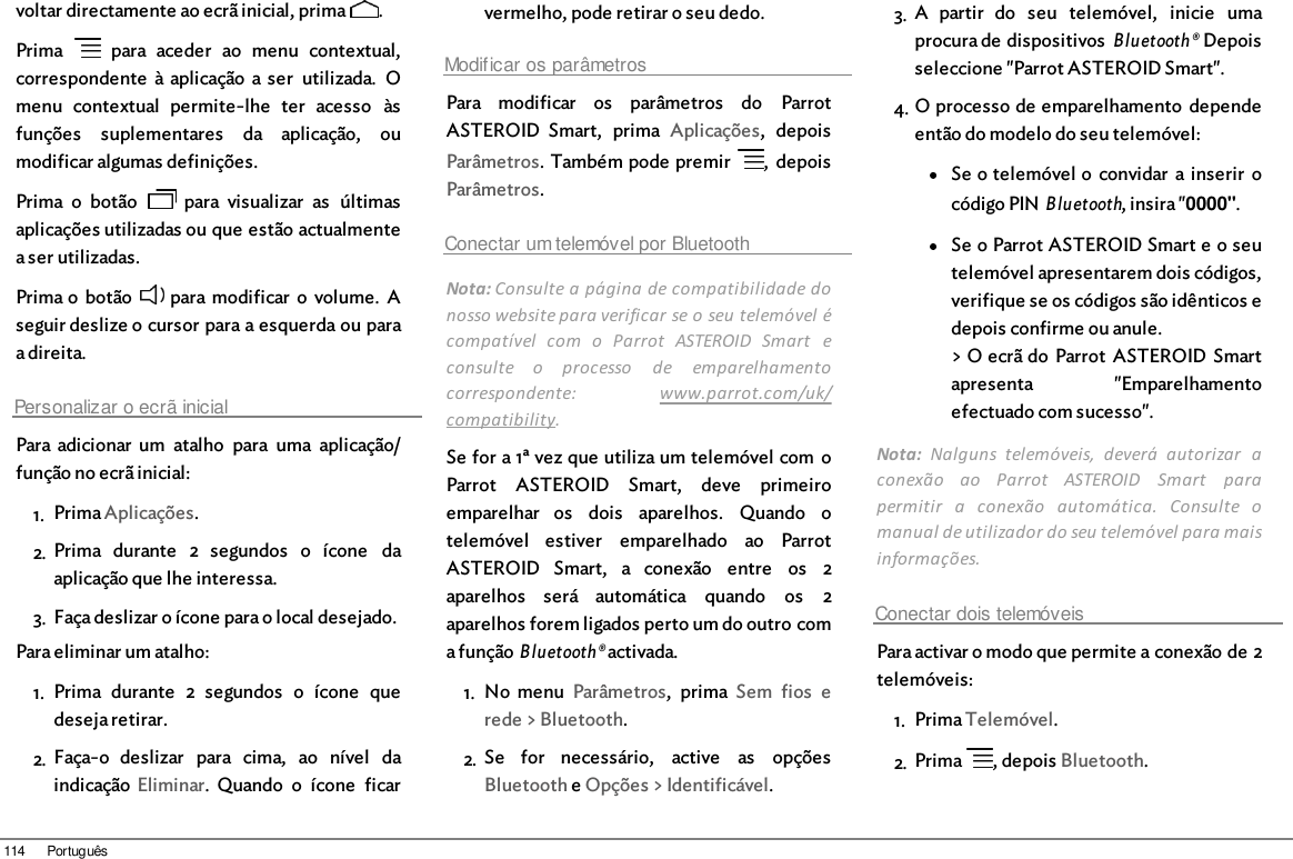 114 Portuguêsvoltar directamente ao ecrã inicial, prima  .Prima    para  aceder  ao  menu  contextual,correspondente  à aplicação a ser  utilizada.  Omenu  contextual  permite-lhe  ter  acesso  àsfunções  suplementares  da  aplicação,  oumodificar algumas definições.Prima  o  botão    para  visualizar  as  últimasaplicações utilizadas ou que estão actualmentea ser utilizadas.Prima o  botão   para modificar  o  volume.  Aseguir deslize o cursor para a esquerda ou paraa direita.Personalizar o ecrã inicialPara adicionar  um  atalho  para  uma  aplicação/função no ecrã inicial: 1. Prima Aplicações.2. Prima  durante  2  segundos  o  ícone  daaplicação que lhe interessa.3. Faça deslizar o ícone para o local desejado.Para eliminar um atalho:1. Prima  durante  2  segundos  o  ícone  quedeseja retirar.2. Faça-o  deslizar  para  cima,  ao  nível  daindicação  Eliminar.  Quando  o  ícone  ficarvermelho, pode retirar o seu dedo.Modificar os parâmetrosPara  modificar  os  parâmetros  do  ParrotASTEROID  Smart,  prima  Aplicações,  depoisParâmetros. Também pode premir  ,  depoisParâmetros.Conectar um telemóvel por BluetoothNota: Consulte a página de compatibilidade donosso website para verificar se o seu telemóvel écompatível  com  o  Parrot  ASTEROID  Smart  econsulte  o  processo  de  emparelhamentocorrespondente:  www.parrot.com/uk/compatibility. Se for a 1ª vez que utiliza um telemóvel com oParrot  ASTEROID  Smart,  deve  primeiroemparelhar  os  dois  aparelhos.  Quando  otelemóvel  estiver  emparelhado  ao  ParrotASTEROID  Smart,  a  conexão  entre  os  2aparelhos  será  automática  quando  os  2aparelhos forem ligados perto um do outro coma função Bluetooth® activada.1. No  menu  Parâmetros,  prima  Sem  fios  erede &gt; Bluetooth.2. Se  for  necessário,  active  as  opçõesBluetooth e Opções &gt; Identificável.3. A  partir  do  seu  telemóvel,  inicie  umaprocura de dispositivos Bluetooth® Depoisseleccione &quot;Parrot ASTEROID Smart&quot;.4. O processo de emparelhamento  dependeentão do modelo do seu telemóvel:Se o telemóvel o  convidar  a inserir  ocódigo PIN Bluetooth, insira &quot;0000&quot;.Se o Parrot ASTEROID Smart e o seutelemóvel apresentarem dois códigos,verifique se os códigos são idênticos edepois confirme ou anule.&gt; O ecrã do Parrot  ASTEROID Smartapresenta  &quot;Emparelhamentoefectuado com sucesso&quot;.Nota:  Nalguns  telemóveis,  deverá  autorizar  aconexão  ao  Parrot  ASTEROID  Smart  parapermitir  a  conexão  automática.  Consulte  omanual de utilizador do seu telemóvel para maisinformações.Conectar dois telemóveisPara activar o modo que permite a conexão de 2telemóveis: 1. Prima Telemóvel.2. Prima  , depois Bluetooth.