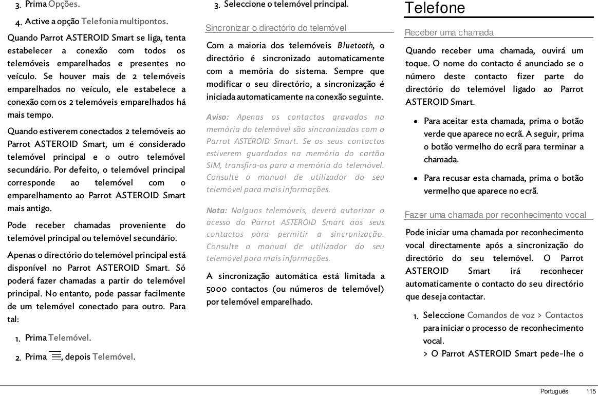 115Português3. Prima Opções.4. Active a opção Telefonia multipontos.Quando Parrot ASTEROID Smart se liga, tentaestabelecer  a  conexão  com  todos  ostelemóveis  emparelhados  e  presentes  noveículo.  Se  houver  mais  de  2  telemóveisemparelhados  no  veículo,  ele  estabelece  aconexão com os 2 telemóveis emparelhados hámais tempo.Quando estiverem conectados 2 telemóveis aoParrot  ASTEROID  Smart,  um  é  consideradotelemóvel  principal  e  o  outro  telemóvelsecundário. Por defeito,  o  telemóvel  principalcorresponde  ao  telemóvel  com  oemparelhamento  ao  Parrot  ASTEROID  Smartmais antigo.Pode  receber  chamadas  proveniente  dotelemóvel principal ou telemóvel secundário.Apenas o directório do telemóvel principal estádisponível  no  Parrot  ASTEROID  Smart.  Sópoderá fazer  chamadas  a  partir  do  telemóvelprincipal. No entanto,  pode  passar  facilmentede  um  telemóvel  conectado  para  outro.  Paratal: 1. Prima Telemóvel.2. Prima  , depois Telemóvel.3. Seleccione o telemóvel principal.Sincronizar o directório do telemóvelCom  a  maioria  dos  telemóveis  Bluetooth,  odirectório  é  sincronizado  automaticamentecom  a  memória  do  sistema.  Sempre  quemodificar  o  seu  directório,  a  sincronização  éiniciada automaticamente na conexão seguinte.Aviso:  Apenas  os  contactos  gravados  namemória do telemóvel são sincronizados com oParrot  ASTEROID  Smart.  Se  os  seus  contactosestiverem  guardados  na  memória  do  cartãoSIM, transfira-os para a memória do  telemóvel.Consulte  o  manual  de  utilizador  do  seutelemóvel para mais informações.Nota:  Nalguns  telemóveis,  deverá  autorizar  oacesso  do  Parrot  ASTEROID  Smart  aos  seuscontactos  para  permitir  a  sincronização.Consulte  o  manual  de  utilizador  do  seutelemóvel para mais informações.A  sincronização  automática  está  limitada  a5000  contactos  (ou  números  de  telemóvel)por telemóvel emparelhado.TelefoneReceber uma chamadaQuando  receber  uma  chamada,  ouvirá  umtoque. O nome  do contacto  é  anunciado  se  onúmero  deste  contacto  fizer  parte  dodirectório  do  telemóvel  ligado  ao  ParrotASTEROID Smart.Para aceitar  esta  chamada,  prima o botãoverde que aparece no ecrã. A seguir, primao botão vermelho do ecrã para terminar  achamada.Para recusar esta chamada, prima  o  botãovermelho que aparece no ecrã.Fazer uma chamada por reconhecimento vocalPode iniciar uma chamada por reconhecimentovocal  directamente  após  a  sincronização  dodirectório  do  seu  telemóvel.  O  ParrotASTEROID  Smart  irá  reconhecerautomaticamente o contacto do seu  directórioque deseja contactar.1. Seleccione Comandos de voz &gt; Contactospara iniciar o processo de reconhecimentovocal.&gt; O Parrot  ASTEROID Smart  pede-lhe  o