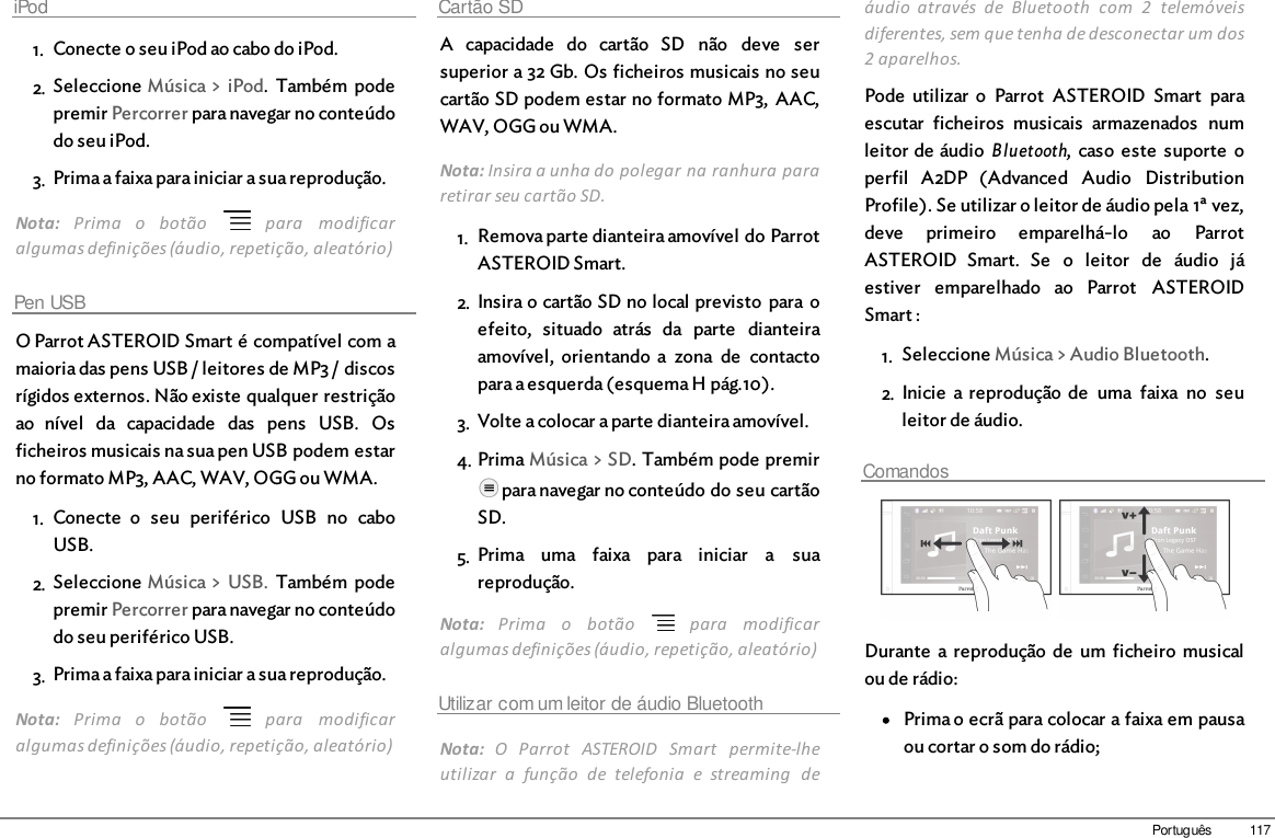 117PortuguêsiPod1. Conecte o seu iPod ao cabo do iPod.2. Seleccione Música &gt; iPod.  Também  podepremir Percorrer para navegar no conteúdodo seu iPod.3. Prima a faixa para iniciar a sua reprodução.Nota:  Prima  o  botão    para  modificaralgumas definições (áudio, repetição, aleatório)Pen USBO Parrot ASTEROID Smart é compatível com amaioria das pens USB / leitores de MP3 / discosrígidos externos. Não existe qualquer restriçãoao  nível  da  capacidade  das  pens  USB.  Osficheiros musicais na sua pen USB podem estarno formato MP3, AAC, WAV, OGG ou WMA. 1. Conecte  o  seu  periférico  USB  no  caboUSB.2. Seleccione Música &gt; USB.  Também  podepremir Percorrer para navegar no conteúdodo seu periférico USB.3. Prima a faixa para iniciar a sua reprodução.Nota:  Prima  o  botão    para  modificaralgumas definições (áudio, repetição, aleatório)Cartão SDA  capacidade  do  cartão  SD  não  deve  sersuperior a 32 Gb. Os ficheiros musicais no seucartão SD podem estar no formato MP3,  AAC,WAV, OGG ou WMA. Nota: Insira a unha do polegar na ranhura pararetirar seu cartão SD.1. Remova parte dianteira amovível do ParrotASTEROID Smart.2. Insira o cartão SD no local previsto  para oefeito,  situado  atrás  da  parte  dianteiraamovível,  orientando a  zona  de  contactopara a esquerda (esquema H pág.10). 3. Volte a colocar a parte dianteira amovível.4. Prima Música &gt; SD. Também pode premir para navegar no conteúdo do seu cartãoSD.5. Prima  uma  faixa  para  iniciar  a  suareprodução.Nota:  Prima  o  botão    para  modificaralgumas definições (áudio, repetição, aleatório)Utilizar com um leitor de áudio BluetoothNota:  O  Parrot  ASTEROID  Smart  permite-lheutilizar  a  função  de  telefonia  e  streaming  deáudio  através  de  Bluetooth  com  2  telemóveisdiferentes, sem que tenha de desconectar um dos2 aparelhos.Pode  utilizar  o  Parrot  ASTEROID  Smart  paraescutar  ficheiros  musicais  armazenados  numleitor de áudio Bluetooth,  caso  este  suporte  operfil  A2DP  (Advanced  Audio  DistributionProfile). Se utilizar o leitor de áudio pela 1ª vez,deve  primeiro  emparelhá-lo  ao  ParrotASTEROID  Smart.  Se  o  leitor  de  áudio  jáestiver  emparelhado  ao  Parrot  ASTEROIDSmart :1. Seleccione Música &gt; Audio Bluetooth.2. Inicie  a reprodução  de  uma  faixa  no  seuleitor de áudio.Comandos  Durante  a reprodução  de  um  ficheiro  musicalou de rádio:Prima o ecrã para colocar a faixa em pausaou cortar o som do rádio;