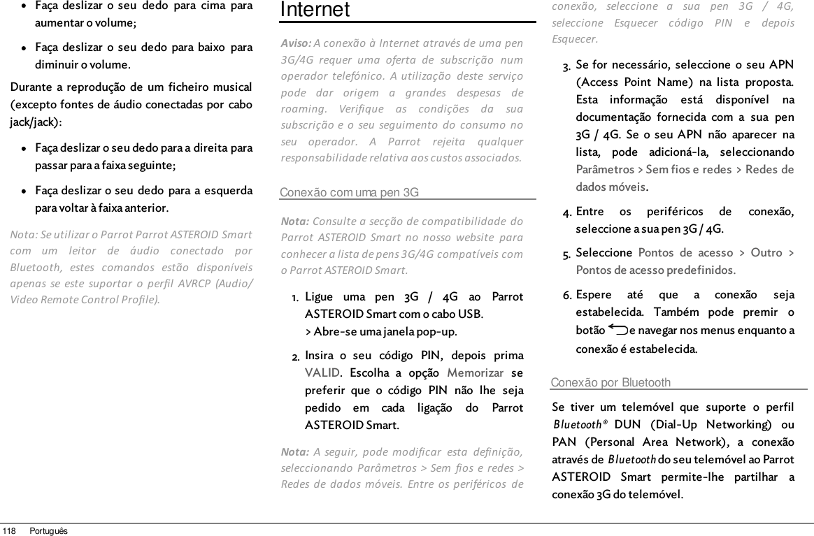 118 PortuguêsFaça deslizar  o  seu  dedo  para  cima  paraaumentar o volume;Faça deslizar  o  seu  dedo  para baixo  paradiminuir o volume.Durante  a reprodução  de  um  ficheiro  musical(excepto fontes de áudio conectadas por  cabojack/jack): Faça deslizar o seu dedo para a direita parapassar para a faixa seguinte;Faça deslizar o seu  dedo  para a esquerdapara voltar à faixa anterior.Nota: Se utilizar o Parrot Parrot ASTEROID Smartcom  um  leitor  de  áudio  conectado  porBluetooth,  estes  comandos  estão  disponíveisapenas  se este  suportar  o  perfil  AVRCP  (Audio/Video Remote Control Profile).InternetAviso: A conexão à Internet através de uma pen3G/4G  requer  uma  oferta  de  subscrição  numoperador  telefónico.  A  utilização  deste  serviçopode  dar  origem  a  grandes  despesas  deroaming.  Verifique  as  condições  da  suasubscrição e o  seu  seguimento  do  consumo  noseu  operador.  A  Parrot  rejeita  qualquerresponsabilidade relativa aos custos associados.Conexão com uma pen 3GNota: Consulte a secção de compatibilidade  doParrot  ASTEROID  Smart  no  nosso  website  paraconhecer a lista de pens 3G/4G compatíveis como Parrot ASTEROID Smart.1. Ligue  uma  pen  3G  /  4G  ao  ParrotASTEROID Smart com o cabo USB.&gt; Abre-se uma janela pop-up.2. Insira  o  seu  código  PIN,  depois  primaVALID.  Escolha  a  opção  Memorizar  sepreferir  que  o  código  PIN  não  lhe  sejapedido  em  cada  ligação  do  ParrotASTEROID Smart.Nota:  A seguir,  pode  modificar  esta  definição,seleccionando  Parâmetros  &gt; Sem  fios  e  redes &gt;Redes de  dados  móveis.  Entre  os  periféricos  deconexão,  seleccione  a  sua  pen  3G  /  4G,seleccione  Esquecer  código  PIN  e  depoisEsquecer.3. Se for  necessário,  seleccione  o  seu  APN(Access  Point  Name)  na  lista  proposta.Esta  informação  está  disponível  nadocumentação  fornecida  com  a  sua  pen3G /  4G.  Se  o seu  APN  não  aparecer  nalista,  pode  adicioná-la,  seleccionandoParâmetros &gt; Sem fios e redes &gt; Redes dedados móveis.4. Entre  os  periféricos  de  conexão,seleccione a sua pen 3G / 4G.5. Seleccione  Pontos  de  acesso  &gt;  Outro  &gt;Pontos de acesso predefinidos.6. Espere  até  que  a  conexão  sejaestabelecida.  Também  pode  premir  obotão   e navegar nos menus enquanto aconexão é estabelecida. Conexão por BluetoothSe  tiver  um  telemóvel  que  suporte  o  perfilBluetooth® DUN  (Dial-Up  Networking)  ouPAN  (Personal  Area  Network),  a  conexãoatravés de Bluetooth do seu telemóvel ao ParrotASTEROID  Smart  permite-lhe  partilhar  aconexão 3G do telemóvel. 