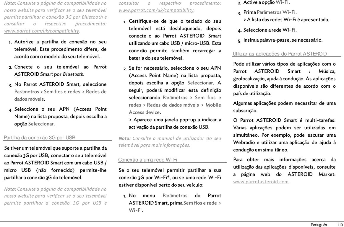 119PortuguêsNota: Consulte a página da compatibilidade nonosso website para  verificar  se o  seu  telemóvelpermite partilhar a conexão 3G por Bluetooth econsultar  o  respectivo  procedimento:www.parrot.com/uk/compatibility. 1. Autorize  a  partilha  de  conexão  no  seutelemóvel.  Este  procedimento  difere,  deacordo com o modelo do seu telemóvel.2. Conecte  o  seu  telemóvel  ao  ParrotASTEROID Smart por Bluetooth.3. No  Parrot  ASTEROID  Smart,  seleccioneParâmetros &gt; Sem fios e redes &gt; Redes dedados móveis.4. Seleccione  o  seu  APN  (Access  PointName) na lista proposta, depois escolha aopção Seleccionar.Partilha da conexão 3G por USBSe tiver um telemóvel que suporte a partilha daconexão 3G por USB, conectar o seu telemóvelao Parrot ASTEROID Smart com um cabo USB /micro  USB  (não  fornecido)  permite-lhepartilhar a conexão 3G do telemóvel.Nota: Consulte a página da compatibilidade nonosso website para  verificar  se o  seu  telemóvelpermite  partilhar  a  conexão  3G  por  USB  econsultar  o  respectivo  procedimento:www.parrot.com/uk/compatibility. 1. Certifique-se  de  que  o  teclado  do  seutelemóvel  está  desbloqueado,  depoisconecte-o  ao  Parrot  ASTEROID  Smartutilizando um cabo USB / micro-USB. Estaconexão  permite  também  recarregar  abateria do seu telemóvel.2. Se for  necessário,  seleccione  o  seu  APN(Access  Point  Name)  na  lista  proposta,depois  escolha  a  opção  Seleccionar.  Aseguir,  poderá  modificar  esta  definiçãoseleccionando  Parâmetros  &gt;  Sem  fios  eredes &gt; Redes de dados móveis  &gt; MobileAccess device.&gt; Aparece  uma janela pop-up a indicar  aactivação da partilha de conexão USB.Nota:  Consulte  o  manual  de  utilizador  do  seutelemóvel para mais informações. Conexão a uma rede Wi-FiSe  o  seu  telemóvel  permitir  partilhar  a  suaconexão 3G por Wi-Fi®, ou se uma rede  Wi-Fiestiver disponível perto do seu veículo:1. No  menu  Parâmetros  do  ParrotASTEROID Smart, prima Sem fios e rede &gt;Wi-Fi.2. Active a opção Wi-Fi.3. Prima Parâmetros Wi-Fi.&gt; A lista das redes Wi-Fi é apresentada.4. Seleccione a rede Wi-Fi.5. Insira a palavra-passe, se necessário.Utilizar as aplicações do Parrot ASTEROIDPode utilizar vários  tipos  de  aplicações  com  oParrot  ASTEROID  Smart  :  Música,geolocalização, ajuda à condução. As aplicaçõesdisponíveis  são  diferentes  de  acordo  com  opaís de utilização. Algumas aplicações podem  necessitar  de  umasubscrição.O  Parrot  ASTEROID  Smart  é  multi-tarefas:Várias  aplicações  podem  ser  utilizadas  emsimultâneo.  Por  exemplo,  pode  escutar  umaWebradio  e  utilizar  uma aplicação  de  ajuda  àcondução em simultâneo.Para  obter  mais  informações  acerca  dautilização das aplicações  disponíveis,  consultea  página  web  do  ASTEROID  Market:www.parrotasteroid.com.