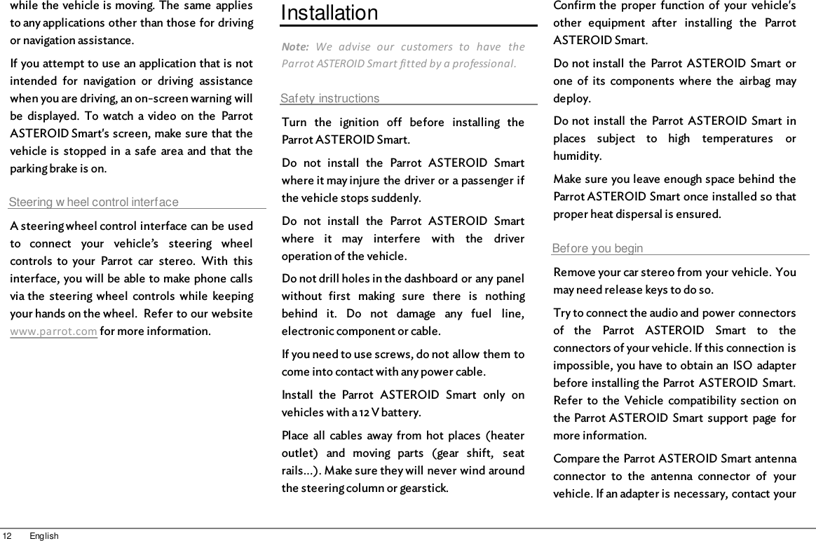 12 Englishwhile the vehicle is moving. The  same  appliesto any applications other than those for drivingor navigation assistance.If you attempt to use an application that is notintended  for  navigation  or  driving  assistancewhen you are driving, an on-screen warning willbe  displayed.  To  watch a video  on  the  ParrotASTEROID Smart&apos;s screen, make sure that thevehicle is  stopped  in  a safe  area  and  that  theparking brake is on.Steering w heel control interfaceA steering wheel control interface can be usedto  connect  your  vehicle’s  steering  wheelcontrols  to  your  Parrot  car  stereo.  With  thisinterface, you will be able to make phone callsvia the  steering  wheel  controls  while  keepingyour hands on the wheel.  Refer to our websitewww.parrot.com for more information.InstallationNote:  We  advise  our  customers  to  have  theParrot ASTEROID Smart fitted by a professional.Safety instructionsTurn  the  ignition  off  before  installing  theParrot ASTEROID Smart.Do  not  install  the  Parrot  ASTEROID  Smartwhere it may injure the driver or a passenger ifthe vehicle stops suddenly.Do  not  install  the  Parrot  ASTEROID  Smartwhere  it  may  interfere  with  the  driveroperation of the vehicle.Do not drill holes in the dashboard or any panelwithout  first  making  sure  there  is  nothingbehind  it.  Do  not  damage  any  fuel  line,electronic component or cable.If you need to use screws, do not allow them tocome into contact with any power cable.Install  the  Parrot  ASTEROID  Smart  only  onvehicles with a 12 V battery.Place  all  cables  away from  hot  places  (heateroutlet)  and  moving  parts  (gear  shift,  seatrails...). Make sure they will never wind aroundthe steering column or gearstick.Confirm the  proper  function  of  your  vehicle&apos;sother  equipment  after  installing  the  ParrotASTEROID Smart.Do not install  the  Parrot  ASTEROID Smart  orone  of  its  components  where  the  airbag  maydeploy.Do not  install  the  Parrot  ASTEROID Smart  inplaces  subject  to  high  temperatures  orhumidity.Make sure you leave enough space behind  theParrot ASTEROID Smart once installed so thatproper heat dispersal is ensured.Before you beginRemove your car stereo from your vehicle. Youmay need release keys to do so.Try to connect the audio and power connectorsof  the  Parrot  ASTEROID  Smart  to  theconnectors of your vehicle. If this connection isimpossible, you have to obtain an ISO  adapterbefore installing the Parrot  ASTEROID Smart.Refer  to  the  Vehicle  compatibility section  onthe Parrot ASTEROID Smart  support  page  formore information.Compare the Parrot ASTEROID Smart antennaconnector  to  the  antenna  connector  of  yourvehicle. If an adapter is necessary, contact your