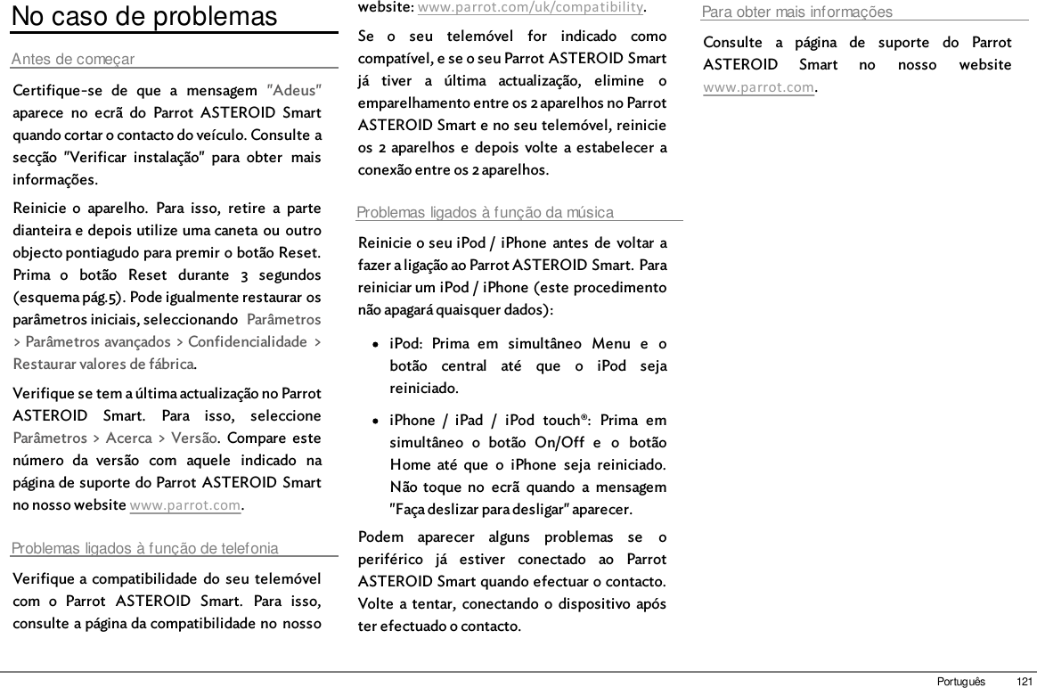 121PortuguêsNo caso de problemasAntes de começarCertifique-se  de  que  a  mensagem  &quot;Adeus&quot;aparece  no  ecrã  do  Parrot  ASTEROID  Smartquando cortar o contacto do veículo. Consulte asecção  &quot;Verificar  instalação&quot;  para  obter  maisinformações.Reinicie  o  aparelho.  Para  isso,  retire  a  partedianteira e depois utilize uma caneta  ou  outroobjecto pontiagudo para premir o botão Reset.Prima  o  botão  Reset  durante  3  segundos(esquema pág.5). Pode igualmente restaurar osparâmetros iniciais, seleccionando  Parâmetros&gt; Parâmetros avançados &gt; Confidencialidade  &gt;Restaurar valores de fábrica.Verifique se tem a última actualização no ParrotASTEROID  Smart.  Para  isso,  seleccioneParâmetros &gt; Acerca &gt; Versão.  Compare  estenúmero  da  versão  com  aquele  indicado  napágina de suporte do Parrot  ASTEROID Smartno nosso website www.parrot.com.Problemas ligados à função de telefoniaVerifique a compatibilidade  do  seu  telemóvelcom  o  Parrot  ASTEROID  Smart.  Para  isso,consulte a página da compatibilidade no nossowebsite: www.parrot.com/uk/compatibility.Se  o  seu  telemóvel  for  indicado  comocompatível, e se o seu Parrot ASTEROID Smartjá  tiver  a  última  actualização,  elimine  oemparelhamento entre os 2 aparelhos no ParrotASTEROID Smart e no seu telemóvel, reinicieos  2 aparelhos  e  depois  volte  a estabelecer  aconexão entre os 2 aparelhos.Problemas ligados à função da músicaReinicie o seu iPod /  iPhone  antes  de  voltar  afazer a ligação ao Parrot ASTEROID Smart. Parareiniciar um iPod / iPhone (este procedimentonão apagará quaisquer dados):iPod:  Prima  em  simultâneo  Menu  e  obotão  central  até  que  o  iPod  sejareiniciado.iPhone  /  iPad  /  iPod  touch®:  Prima  emsimultâneo  o  botão  On/Off  e  o  botãoHome  até  que  o  iPhone  seja  reiniciado.Não  toque  no  ecrã  quando  a  mensagem&quot;Faça deslizar para desligar&quot; aparecer.Podem  aparecer  alguns  problemas  se  operiférico  já  estiver  conectado  ao  ParrotASTEROID Smart quando efectuar o contacto.Volte  a tentar,  conectando o  dispositivo  apóster efectuado o contacto.Para obter mais informaçõesConsulte  a  página  de  suporte  do  ParrotASTEROID  Smart  no  nosso  websitewww.parrot.com.