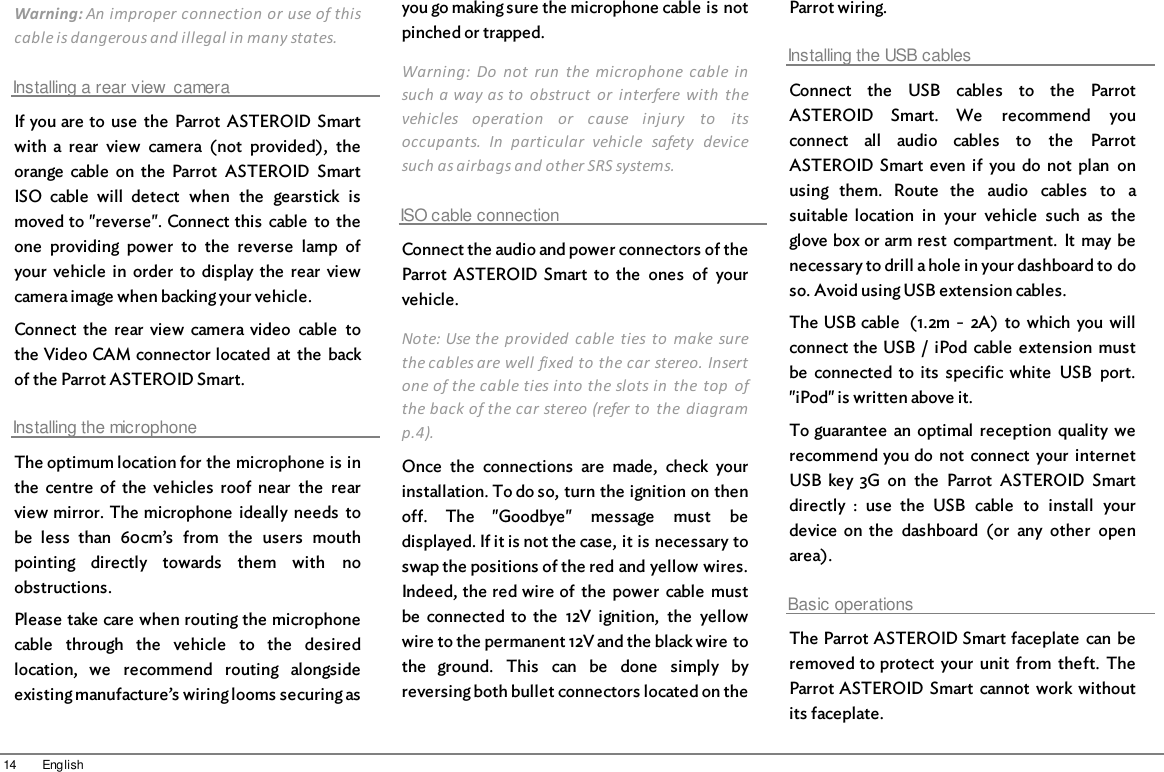 14 EnglishWarning: An improper connection or use of thiscable is dangerous and illegal in many states.Installing a rear view  cameraIf you are to  use  the  Parrot  ASTEROID Smartwith  a  rear  view  camera  (not  provided),  theorange  cable  on the  Parrot  ASTEROID  SmartISO  cable  will  detect  when  the  gearstick  ismoved to &quot;reverse&quot;. Connect this  cable  to  theone  providing  power  to  the  reverse  lamp  ofyour  vehicle  in  order  to  display the  rear  viewcamera image when backing your vehicle.Connect  the  rear  view  camera video  cable  tothe Video CAM connector located  at  the  backof the Parrot ASTEROID Smart.Installing the microphoneThe optimum location for the microphone is inthe  centre  of  the  vehicles  roof  near  the  rearview mirror. The microphone  ideally  needs  tobe  less  than  60cm’s  from  the  users  mouthpointing  directly  towards  them  with  noobstructions. Please take care when routing the microphonecable  through  the  vehicle  to  the  desiredlocation,  we  recommend  routing  alongsideexisting manufacture’s wiring looms securing asyou go making sure the microphone cable is notpinched or trapped. Warning:  Do  not  run  the  microphone cable  insuch a way as to  obstruct  or  interfere  with  thevehicles  operation  or  cause  injury  to  itsoccupants.  In  particular  vehicle  safety  devicesuch as airbags and other SRS systems.  ISO cable connectionConnect the audio and power connectors of theParrot  ASTEROID  Smart  to  the  ones  of  yourvehicle.Note: Use the  provided  cable  ties to  make  surethe cables are well fixed to the car stereo. Insertone of the cable ties into the slots in  the  top  ofthe back of the car stereo (refer to  the  diagramp.4).Once  the  connections  are  made,  check  yourinstallation. To do so, turn the ignition on thenoff.  The  &quot;Goodbye&quot;  message  must  bedisplayed. If it is not the case, it is necessary toswap the positions of the red and yellow wires.Indeed, the red wire of  the  power  cable  mustbe  connected  to  the  12V  ignition,  the  yellowwire to the permanent 12V and the black wire tothe  ground.  This  can  be  done  simply  byreversing both bullet connectors located on theParrot wiring.Installing the USB cablesConnect  the  USB  cables  to  the  ParrotASTEROID  Smart.  We  recommend  youconnect  all  audio  cables  to  the  ParrotASTEROID Smart  even  if  you  do  not  plan  onusing  them.  Route  the  audio  cables  to  asuitable  location  in  your  vehicle  such  as  theglove box or arm rest  compartment.  It  may benecessary to drill a hole in your dashboard to doso. Avoid using USB extension cables.The USB cable  (1.2m  -  2A)  to  which you willconnect the USB  /  iPod cable  extension  mustbe  connected  to  its  specific white  USB  port.&quot;iPod&quot; is written above it. To guarantee  an  optimal  reception  quality  werecommend you do not  connect  your  internetUSB  key  3G  on  the  Parrot  ASTEROID  Smartdirectly  :  use  the  USB  cable  to  install  yourdevice  on the  dashboard  (or  any  other  openarea).Basic operationsThe Parrot ASTEROID Smart faceplate  can  beremoved to protect  your  unit  from  theft.  TheParrot ASTEROID Smart  cannot  work  withoutits faceplate.
