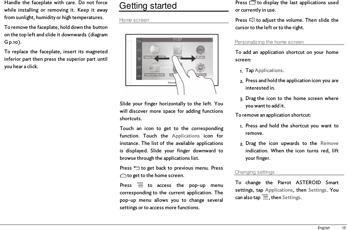 15EnglishHandle  the  faceplate  with  care.  Do  not  forcewhile  installing  or  removing  it.  Keep  it  awayfrom sunlight, humidity or high temperatures.To remove the faceplate, hold down the buttonon the top left and slide it downwards (diagramG p.10).To  replace  the  faceplate,  insert  its  magnetedinferior part then press the superior part  untilyou hear a click.Getting startedHome screenSlide  your  finger  horizontally to  the  left.  Youwill discover  more  space  for  adding  functionsshortcuts.Touch  an  icon  to  get  to  the  correspondingfunction.  Touch  the  Applications  icon  forinstance. The list of  the  available  applicationsis  displayed.  Slide  your  finger  downward  tobrowse through the applications list.Press   to get  back to  previous  menu.  Press to get to the home screen.Press    to  access  the  pop-up  menucorresponding to  the  current  application.  Thepop-up  menu  allows  you  to  change  severalsettings or to access more functions.Press   to display the  last  applications  usedor currently in use.Press   to adjust the volume. Then  slide  thecursor to the left or to the right.Personalizing the home screenTo  add an  application  shortcut  on  your  homescreen: 1. Tap Applications.2. Press and hold the application icon you areinterested in.3. Drag the  icon  to  the  home  screen  whereyou want to add it.To remove an application shortcut:1. Press  and  hold  the  shortcut  you  want  toremove.2. Drag  the  icon  upwards  to  the  Removeindication.  When  the  icon  turns  red,  liftyour finger.Changing settingsTo  change  the  Parrot  ASTEROID  Smartsettings,  tap  Applications,  then  Settings.  Youcan also tap   , then Settings.