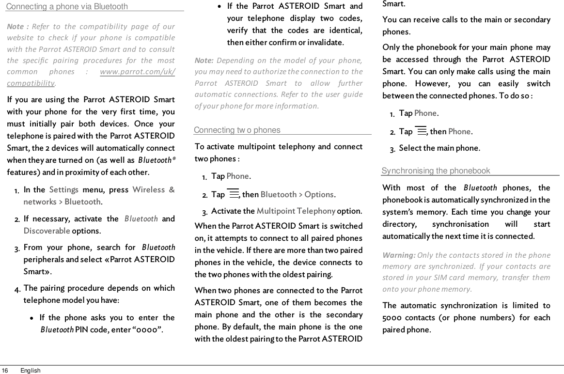 16 EnglishConnecting a phone via BluetoothNote  :  Refer  to  the  compatibility  page  of  ourwebsite  to  check  if  your  phone  is  compatiblewith the Parrot ASTEROID Smart and to  consultthe  specific  pairing  procedures  for  the  mostcommon  phones  :  www.parrot.com/uk/compatibility. If  you  are  using the  Parrot  ASTEROID  Smartwith  your  phone  for  the  very  first  time,  youmust  initially  pair  both  devices.  Once  yourtelephone is paired with the Parrot ASTEROIDSmart, the 2 devices will automatically connectwhen they are turned on (as well as Bluetooth®features) and in proximity of each other.1. In  the  Settings  menu,  press  Wireless  &amp;networks &gt; Bluetooth.2. If  necessary,  activate  the  Bluetooth andDiscoverable options.3. From  your  phone,  search  for  Bluetoothperipherals and select «Parrot ASTEROIDSmart».4. The pairing  procedure  depends  on whichtelephone model you have:If  the  phone  asks  you  to  enter  theBluetooth PIN code, enter “0000”.If  the  Parrot  ASTEROID  Smart  andyour  telephone  display  two  codes,verify  that  the  codes  are  identical,then either confirm or invalidate.Note:  Depending  on  the  model  of your  phone,you may need to authorize the connection to theParrot  ASTEROID  Smart  to  allow  furtherautomatic connections. Refer to  the  user  guideof your phone for more information.Connecting tw o phonesTo activate  multipoint  telephony  and  connecttwo phones : 1. Tap Phone.2. Tap  , then Bluetooth &gt; Options.3. Activate the Multipoint Telephony option.When the Parrot ASTEROID Smart is switchedon, it attempts to connect to all paired phonesin the vehicle. If there are more than two pairedphones in the vehicle,  the  device  connects  tothe two phones with the oldest pairing.When two phones are connected to the ParrotASTEROID Smart,  one  of  them  becomes  themain  phone  and  the  other  is  the  secondaryphone. By default, the  main  phone  is  the  onewith the oldest pairing to the Parrot ASTEROIDSmart.You can receive calls to the main or secondaryphones.Only the phonebook for your main  phone  maybe  accessed  through  the  Parrot  ASTEROIDSmart. You can only make calls using the  mainphone.  However,  you  can  easily  switchbetween the connected phones. To do so :1. Tap Phone.2. Tap  , then Phone.3. Select the main phone.Synchronising the phonebookWith  most  of  the  Bluetooth phones,  thephonebook is automatically synchronized in thesystem’s  memory.  Each  time  you  change  yourdirectory,  synchronisation  will  startautomatically the next time it is connected.Warning: Only the contacts stored in the phonememory  are synchronized.  If your  contacts  arestored in your SIM card  memory,  transfer  themonto your phone memory.The  automatic  synchronization  is  limited  to5000  contacts  (or  phone  numbers)  for  eachpaired phone. 