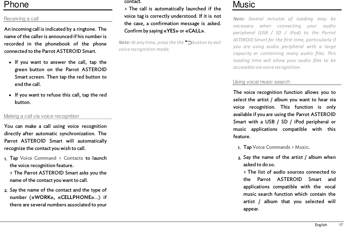 17EnglishPhoneReceiving a callAn incoming call is indicated by a ringtone. Thename of the caller is announced if his number isrecorded  in  the  phonebook  of  the  phoneconnected to the Parrot ASTEROID Smart.If  you  want  to  answer  the  call,  tap  thegreen  button  on  the  Parrot  ASTEROIDSmart screen. Then tap the red button  toend the call. If you want to refuse this call, tap the redbutton.Making a call via voice recognitionYou  can  make  a  call  using  voice  recognitiondirectly  after  automatic  synchronization.  TheParrot  ASTEROID  Smart  will  automaticallyrecognize the contact you wish to call.1. Tap  Voice  Command  &gt;  Contacts  to  launchthe voice recognition feature.&gt; The Parrot ASTEROID Smart asks you thename of the contact you want to call.2. Say the name of the contact and the type ofnumber  («WORK»,  «CELLPHONE»...)  ifthere are several numbers associated to yourcontact.&gt; The  call  is  automatically  launched  if  thevoice tag is correctly understood. If it is  notthe  case,  a confirmation  message  is  asked.Confirm by saying «YES» or «CALL».Note: At any time, press the the   button to exitvoice recognition mode.MusicNote:  Several  minutes  of  loading  may  benecessary  when  connecting  your  audioperipheral  (USB  /  SD  /  iPod)  to  the  ParrotASTEROID Smart for the first time, particularly ifyou  are  using  audio  peripheral  with  a  largecapacity  or  containing  many  audio  files.  Thisloading  time  will  allow  your  audio  files  to  beaccessible via voice recognition. Using vocal music searchThe  voice  recognition  function  allows  you  toselect the  artist  /  album  you  want  to  hear  viavoice  recognition.  This  function  is  onlyavailable if you are using the Parrot ASTEROIDSmart  with  a  USB  /  SD  /  iPod  peripheral  ormusic  applications  compatible  with  thisfeature.1. Tap Voice Commands &gt; Music.2. Say the  name  of  the  artist  /  album  whenasked to do so.&gt; The  list  of  audio  sources  connected  tothe  Parrot  ASTEROID  Smart  andapplications  compatible  with  the  vocalmusic search function  which  contain  theartist  /  album  that  you  selected  willappear.