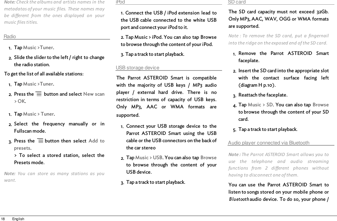 18 EnglishNote: Check the albums and artists names in themetadatas of your music  files. These names maybe  different  from  the  ones  displayed  on  yourmusic files titles.Radio1. Tap Music &gt;Tuner.2. Slide the slider to the left / right to changethe radio station. To get the list of all available stations:1. Tap Music &gt;Tuner.2. Press the    button and select New scan&gt; OK.1. Tap Music &gt; Tuner.2. Select  the  frequency  manually  or  inFullscan mode.3. Press  the    button  then  select  Add  topresets.&gt;  To  select  a  stored  station,  select  thePresets mode.Note:  You  can  store  as  many  stations  as  youwant.iPod1. Connect the USB / iPod extension  lead tothe USB cable  connected  to  the  white  USBport and connect your iPod to it.2. Tap Music &gt; iPod. You can also tap Browseto browse through the content of your iPod.3. Tap a track to start playback.USB storage deviceThe  Parrot  ASTEROID  Smart  is  compatiblewith  the  majority  of  USB  keys  /  MP3  audioplayer  /  external  hard  drive.  There  is  norestriction  in  terms  of  capacity  of  USB  keys.Only  MP3,  AAC  or  WMA  formats  aresupported.  1. Connect  your  USB  storage  device  to  theParrot  ASTEROID  Smart  using  the  USBcable or the USB connectors on the back ofthe car stereo2. Tap Music &gt; USB. You can also tap Browseto  browse  through  the  content  of  yourUSB device.3. Tap a track to start playback.SD cardThe  SD  card  capacity  must  not  exceed  32Gb.Only MP3, AAC, WAV, OGG or WMA formatsare supported. Note : To  remove  the  SD  card,  put  a  fingernailinto the ridge on the exposed end of the SD card.1. Remove  the  Parrot  ASTEROID  Smartfaceplate.2. Insert the SD card into the appropriate slotwith  the  contact  surface  facing  left(diagram H p.10).3. Reattach the faceplate.4. Tap Music &gt; SD. You can also tap Browseto browse through the content of your SDcard.5. Tap a track to start playback.Audio player connected via BluetoothNote : The Parrot ASTEROID Smart allows you touse  the  telephone  and  audio  streamingfunctions  from  2  different  phones  withouthaving to disconnect one of them.You  can  use  the  Parrot  ASTEROID  Smart  tolisten to songs stored on your mobile phone orBluetooth audio device. To do so, your phone /