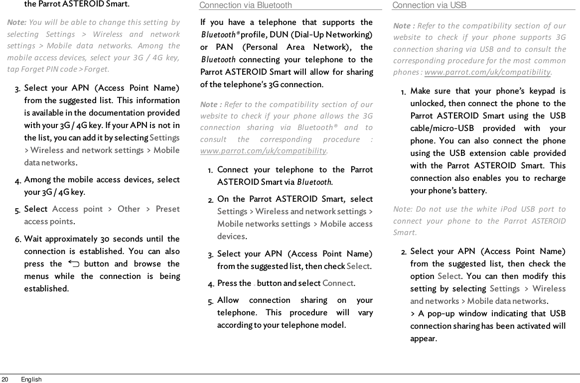20 Englishthe Parrot ASTEROID Smart.Note: You will be able to change this setting  byselecting  Settings  &gt;  Wireless  and  networksettings  &gt;  Mobile  data  networks.  Among  themobile access devices,  select  your  3G  /  4G  key,tap Forget PIN code &gt; Forget.3. Select  your  APN  (Access  Point  Name)from the suggested  list.  This  informationis available in the documentation providedwith your 3G / 4G key. If your APN is not inthe list, you can add it by selecting Settings&gt; Wireless and network settings &gt; Mobiledata networks.4. Among the mobile  access  devices,  selectyour 3G / 4G key.5. Select  Access  point  &gt;  Other  &gt;  Presetaccess points.6. Wait  approximately  30  seconds  until  theconnection  is  established.  You  can  alsopress  the    button  and  browse  themenus  while  the  connection  is  beingestablished.Connection via BluetoothIf  you  have  a  telephone  that  supports  theBluetooth® profile, DUN (Dial-Up Networking)or  PAN  (Personal  Area  Network),  theBluetooth connecting  your  telephone  to  theParrot ASTEROID Smart will  allow  for  sharingof the telephone&apos;s 3G connection. Note : Refer to the  compatibility  section  of ourwebsite  to  check  if  your  phone  allows  the  3Gconnection  sharing  via  Bluetooth®  and  toconsult  the  corresponding  procedure  :www.parrot.com/uk/compatibility. 1. Connect  your  telephone  to  the  ParrotASTEROID Smart via Bluetooth.2. On  the  Parrot  ASTEROID  Smart,  selectSettings &gt; Wireless and network settings &gt;Mobile networks settings &gt; Mobile accessdevices.3. Select  your  APN  (Access  Point  Name)from the suggested list, then check Select.4. Press the   button and select Connect.5. Allow  connection  sharing  on  yourtelephone.  This  procedure  will  varyaccording to your telephone model.Connection via USBNote : Refer to the  compatibility  section  of ourwebsite  to  check  if  your  phone  supports  3Gconnection sharing via  USB  and  to  consult  thecorresponding procedure for the most  commonphones : www.parrot.com/uk/compatibility. 1. Make  sure  that  your  phone’s  keypad  isunlocked, then connect  the  phone  to  theParrot  ASTEROID  Smart  using  the  USBcable/micro-USB  provided  with  yourphone.  You  can  also  connect  the  phoneusing the  USB  extension  cable  providedwith  the  Parrot  ASTEROID  Smart.  Thisconnection  also  enables  you  to  rechargeyour phone’s battery.Note:  Do  not  use  the  white  iPod  USB  port  toconnect  your  phone  to  the  Parrot  ASTEROIDSmart.2. Select  your  APN  (Access  Point  Name)from  the  suggested  list,  then  check  theoption  Select.  You  can  then  modify  thissetting  by  selecting  Settings  &gt;  Wirelessand networks &gt; Mobile data networks.&gt; A  pop-up  window  indicating  that  USBconnection sharing has been activated willappear.