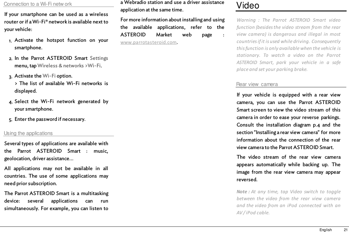21EnglishConnection to a Wi-Fi netw orkIf your  smartphone  can  be  used  as  a wirelessrouter or if a Wi-Fi® network is available next toyour vehicle:1. Activate  the  hotspot  function  on  yoursmartphone.2. In  the  Parrot  ASTEROID  Smart  Settingsmenu, tap Wireless &amp; networks &gt;Wi-Fi.3. Activate the Wi-Fi option.&gt; The  list  of  available  Wi-Fi  networks  isdisplayed.4. Select  the  Wi-Fi  network  generated  byyour smartphone.5. Enter the password if necessary.Using the applicationsSeveral types of applications are available withthe  Parrot  ASTEROID  Smart  :  music,geolocation, driver assistance...All  applications  may  not  be  available  in  allcountries.  The  use  of  some  applications  mayneed prior subscription. The Parrot ASTEROID Smart  is  a multitaskingdevice:  several  applications  can  runsimultaneously. For example, you can listen toa Webradio station and use a driver assistanceapplication at the same time.For more information about installing and usingthe  available  applications,  refer  to  theASTEROID  Market  web  page  :www.parrotasteroid.com.VideoWarning  :  The  Parrot  ASTEROID  Smart  videofunction (besides the video stream from the rearview  camera)  is  dangerous  and  illegal  in  mostcountries if it is used while driving. Consequentlythis function is only available when the vehicle isstationary.  To  watch  a  video  on  the  ParrotASTEROID  Smart,  park  your  vehicle  in  a  safeplace and set your parking brake.Rear view  cameraIf  your  vehicle  is  equipped  with  a  rear  viewcamera,  you  can  use  the  Parrot  ASTEROIDSmart screen to view the video  stream  of  thiscamera in order to ease your reverse  parkings.Consult  the  installation  diagram  p.4  and  thesection &quot;Installing a rear view camera&quot; for moreinformation  about  the  connection  of  the  rearview camera to the Parrot ASTEROID Smart.The  video  stream  of  the  rear  view  cameraappears  automatically  while  backing  up.  Theimage  from  the  rear  view  camera may  appearreversed.Note : At  any  time,  tap  Video  switch  to  togglebetween  the  video  from  the  rear  view  cameraand the video from an  iPod  connected  with  anAV / iPod cable.