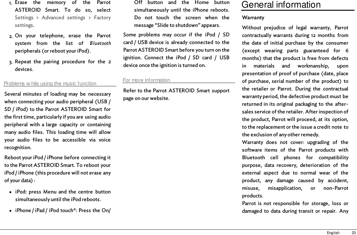 23English1. Erase  the  memory  of  the  ParrotASTEROID  Smart.  To  do  so,  selectSettings  &gt;  Advanced  settings  &gt;  Factorysettings.2. On  your  telephone,  erase  the  Parrotsystem  from  the  list  of  Bluetoothperipherals (or reboot your iPod).3. Repeat  the  pairing  procedure  for  the  2devices.Problems w hile using the music functionSeveral  minutes  of  loading  may  be  necessarywhen connecting your audio peripheral (USB /SD / iPod) to the Parrot  ASTEROID Smart  forthe first time, particularly if you are using audioperipheral  with  a  large  capacity  or  containingmany audio  files.  This  loading  time  will  allowyour  audio  files  to  be  accessible  via  voicerecognition.Reboot your iPod / iPhone before connecting itto the Parrot ASTEROID Smart. To reboot youriPod / iPhone (this procedure will not erase anyof your data) :iPod:  press  Menu  and  the  centre  buttonsimultaneously until the iPod reboots. iPhone / iPad / iPod touch®: Press the On/Off  button  and  the  Home  buttonsimultaneously  until  the  iPhone  reboots.Do  not  touch  the  screen  when  themessage “Slide to shutdown” appears. Some  problems  may  occur  if  the  iPod  /  SDcard / USB device is  already connected  to  theParrot ASTEROID Smart before you turn on theignition.  Connect  the  iPod  /  SD  card  /  USBdevice once the ignition is turned on. For more informationRefer to the Parrot  ASTEROID Smart  supportpage on our website.General informationWarrantyWithout  prejudice  of  legal  warranty,  Parrotcontractually warrants  during 12  months  fromthe  date  of  initial  purchase  by  the  consumer(except  wearing  parts  guaranteed  for  6months) that the product is free from  defectsin  materials  and  workmanship,  uponpresentation of proof of purchase (date, placeof purchase, serial number  of  the  product)  tothe  retailer  or  Parrot.  During  the  contractualwarranty period, the defective product must bereturned in its original  packaging to  the  after-sales service of the retailer. After inspection ofthe product, Parrot will proceed, at  its  option,to the replacement or the issue a credit note tothe exclusion of any other remedy.Warranty  does  not  cover:  upgrading  of  thesoftware  items  of  the  Parrot  products  withBluetooth  cell  phones  for  compatibilitypurpose,  data  recovery,  deterioration  of  theexternal  aspect  due  to  normal  wear  of  theproduct,  any  damage  caused  by  accident,misuse,  misapplication,  or  non-Parrotproducts. Parrot  is  not  responsible  for  storage,  loss  ordamaged  to  data during transit  or  repair.  Any
