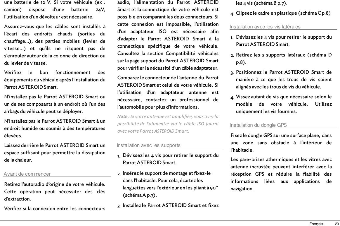 29Françaisune  batterie  de  12  V.  Si  votre  véhicule  (ex  :camion)  dispose  d&apos;une  batterie  24V,l&apos;utilisation d&apos;un dévolteur est nécessaire.Assurez-vous  que  les  câbles  sont  installés  àl’écart  des  endroits  chauds  (sorties  duchauffage...),  des  parties  mobiles  (levier  devitesse...)  et  qu&apos;ils  ne  risquent  pas  des&apos;enrouler autour de la colonne de direction oudu levier de vitesse. Vérifiez  le  bon  fonctionnement  deséquipements du véhicule après l&apos;installation duParrot ASTEROID Smart.N&apos;installez pas  le  Parrot  ASTEROID  Smart  ouun de ses composants à un endroit où l&apos;un desairbags du véhicule peut se déployer.N&apos;installez pas le Parrot ASTEROID Smart à unendroit humide ou soumis à des températuresélevées.Laissez derrière le Parrot ASTEROID Smart unespace suffisant pour permettre la  dissipationde la chaleur.Avant de commencerRetirez l’autoradio d’origine de votre  véhicule.Cette  opération  peut  nécessiter  des  clésd’extraction.Vérifiez si la connexion entre  les  connecteursaudio,  l&apos;alimentation  du  Parrot  ASTEROIDSmart et la connectique  de  votre  véhicule  estpossible en comparant les deux connecteurs. Sicette  connexion  est  impossible,  l’utilisationd’un  adaptateur  ISO  est  nécessaire  afind’adapter  le  Parrot  ASTEROID  Smart  à  laconnectique  spécifique  de  votre  véhicule.Consultez  la  section  Compatibilité  véhiculessur la page support du Parrot ASTEROID Smartpour vérifier la nécessité d&apos;un câble adaptateur.Comparez le connecteur de l’antenne du ParrotASTEROID Smart et celui de votre véhicule. Sil’utilisation  d’un  adaptateur  antenne  estnécessaire,  contactez  un  professionnel  del’automobile pour plus d’informations. Note : Si votre antenne est amplifiée, vous avez lapossibilité de l&apos;alimenter via le  câble  ISO  fourniavec votre Parrot ASTEROID Smart. Installation avec les supports1. Dévissez les 4 vis pour retirer le support duParrot ASTEROID Smart.2. Insérez le support de montage et fixez-ledans l’habitacle. Pour cela, écartez leslanguettes vers l’extérieur en les pliant à 90°(schéma A p.7).3. Installez le Parrot ASTEROID Smart et fixezles 4 vis (schéma B p.7).4. Clipsez le cadre en plastique (schéma C p.8)Installation avec les vis latérales1. Dévissez les 4 vis pour retirer le support duParrot ASTEROID Smart.2. Retirez  les  2 supports  latéraux  (schéma  Dp.8).3. Positionnez  le  Parrot  ASTEROID  Smart  demanière  à  ce  que  les  trous  de  vis  soientalignés avec les trous de vis du véhicule.4. Vissez autant de vis que nécessaire selon lemodèle  de  votre  véhicule.  Utilisezuniquement les vis fournies.Installation du dongle GPSFixez le dongle GPS sur une surface plane, dansune  zone  sans  obstacle  à  l&apos;intérieur  del&apos;habitacle.Les pare-brises athermiques et les vitres avecantenne  incrustée  peuvent  interférer  avec  laréception  GPS  et  réduire  la  fiabilité  desinformations  liées  aux  applications  denavigation.