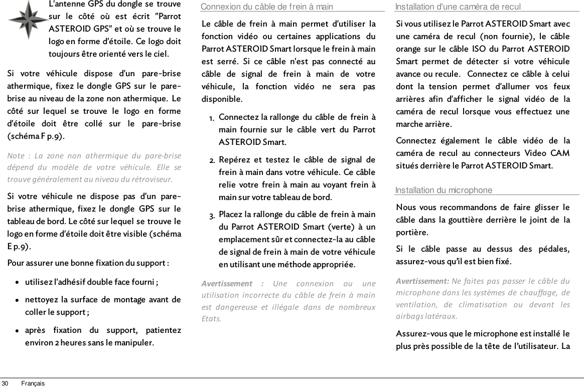 30 FrançaisL&apos;antenne GPS du dongle se  trouvesur  le  côté  où  est  écrit  &quot;ParrotASTEROID GPS&quot; et où se trouve lelogo en forme d&apos;étoile. Ce logo doittoujours être orienté vers le ciel.Si  votre  véhicule  dispose  d&apos;un  pare-briseathermique,  fixez  le  dongle  GPS  sur  le  pare-brise au niveau de la zone non athermique.  Lecôté  sur  lequel  se  trouve  le  logo  en  formed&apos;étoile  doit  être  collé  sur  le  pare-brise(schéma F p.9).Note  :  La  zone  non  athermique  du  pare-brisedépend  du  modèle  de  votre  véhicule.  Elle  setrouve généralement au niveau du rétroviseur.Si  votre  véhicule  ne  dispose  pas  d&apos;un  pare-brise  athermique,  fixez  le  dongle  GPS  sur  letableau de bord. Le côté sur lequel se trouve lelogo en forme d&apos;étoile doit être visible (schémaE p.9).Pour assurer une bonne fixation du support :utilisez l&apos;adhésif double face fourni ;nettoyez  la  surface  de  montage  avant  decoller le support ;après  fixation  du  support,  patientezenviron 2 heures sans le manipuler.Connexion du câble de frein à mainLe  câble  de  frein  à  main  permet  d&apos;utiliser  lafonction  vidéo  ou  certaines  applications  duParrot ASTEROID Smart lorsque le frein à mainest  serré.  Si  ce  câble  n&apos;est  pas  connecté  aucâble  de  signal  de  frein  à  main  de  votrevéhicule,  la  fonction  vidéo  ne  sera  pasdisponible.1. Connectez la rallonge  du câble  de  frein  àmain  fournie  sur  le  câble  vert  du  ParrotASTEROID Smart.2. Repérez  et  testez  le  câble  de  signal  defrein à main dans votre véhicule. Ce câblerelie  votre  frein  à main  au voyant  frein  àmain sur votre tableau de bord.3. Placez la rallonge du câble de frein à maindu  Parrot  ASTEROID Smart  (verte)  à  unemplacement sûr et connectez-la au câblede signal de frein à main de votre véhiculeen utilisant une méthode appropriée.Avertissement  :  Une  connexion  ou  uneutilisation  incorrecte  du  câble  de  frein  à  mainest  dangereuse  et  illégale  dans  de  nombreuxEtats.Installation d&apos;une caméra de reculSi vous utilisez le Parrot ASTEROID Smart avecune  caméra  de  recul  (non  fournie),  le  câbleorange  sur  le  câble  ISO  du  Parrot  ASTEROIDSmart  permet  de  détecter  si  votre  véhiculeavance ou recule.   Connectez  ce  câble  à celuidont  la  tension  permet  d&apos;allumer  vos  feuxarrières  afin  d&apos;afficher  le  signal  vidéo  de  lacaméra  de  recul  lorsque  vous  effectuez  unemarche arrière.Connectez  également  le  câble  vidéo  de  lacaméra  de  recul  au  connecteurs  Video  CAMsitués derrière le Parrot ASTEROID Smart.Installation du microphoneNous  vous  recommandons  de  faire  glisser  lecâble  dans  la  gouttière  derrière  le  joint  de  laportière. Si  le  câble  passe  au  dessus  des  pédales,assurez-vous qu’il est bien fixé.Avertissement: Ne  faites  pas passer  le  câble  dumicrophone dans les systèmes de  chauffage,  deventilation,  de  climatisation  ou  devant  lesairbags latéraux. Assurez-vous que le microphone est installé leplus près possible de la tête de l’utilisateur. La