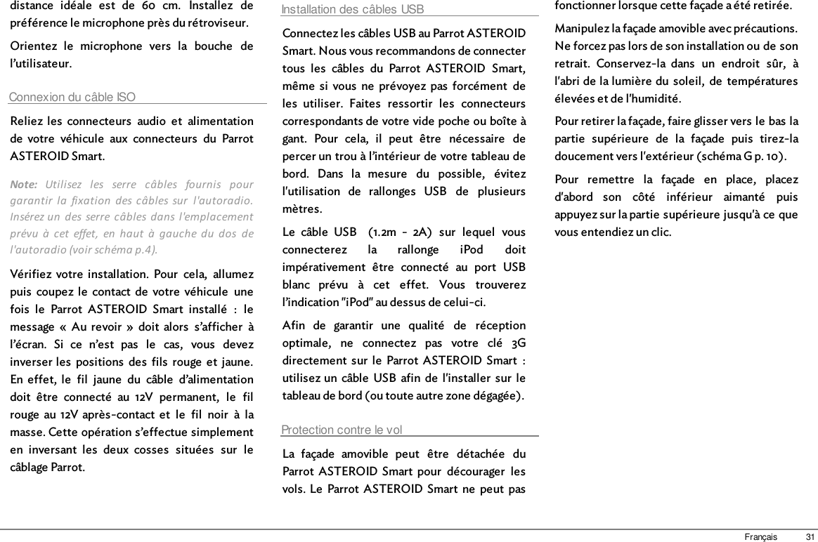 31Françaisdistance  idéale  est  de  60  cm.  Installez  depréférence le microphone près du rétroviseur.Orientez  le  microphone  vers  la  bouche  del’utilisateur.Connexion du câble ISOReliez  les  connecteurs  audio  et  alimentationde  votre  véhicule  aux  connecteurs  du  ParrotASTEROID Smart.Note:  Utilisez  les  serre  câbles  fournis  pourgarantir  la  fixation  des câbles sur  l&apos;autoradio.Insérez un  des serre  câbles dans l&apos;emplacementprévu  à  cet  effet,  en  haut  à  gauche  du  dos  del&apos;autoradio (voir schéma p.4).Vérifiez  votre  installation.  Pour  cela,  allumezpuis  coupez  le  contact  de  votre  véhicule  unefois  le  Parrot  ASTEROID  Smart  installé  :  lemessage  «  Au  revoir  »  doit  alors  s’afficher  àl’écran.  Si  ce  n’est  pas  le  cas,  vous  devezinverser les  positions  des  fils  rouge  et  jaune.En  effet,  le  fil  jaune  du  câble  d’alimentationdoit  être  connecté  au  12V  permanent,  le  filrouge  au  12V après-contact  et  le  fil  noir  à  lamasse. Cette opération s’effectue simplementen  inversant  les  deux  cosses  situées  sur  lecâblage Parrot.Installation des câbles USBConnectez les câbles USB au Parrot ASTEROIDSmart. Nous vous recommandons de connectertous  les  câbles  du  Parrot  ASTEROID  Smart,même  si  vous  ne  prévoyez  pas  forcément  deles  utiliser.  Faites  ressortir  les  connecteurscorrespondants de votre vide poche ou boîte àgant.  Pour  cela,  il  peut  être  nécessaire  depercer un trou à l’intérieur de votre tableau debord.  Dans  la  mesure  du  possible,  évitezl&apos;utilisation  de  rallonges  USB  de  plusieursmètres.Le  câble  USB    (1.2m  -  2A)  sur  lequel  vousconnecterez  la  rallonge  iPod  doitimpérativement  être  connecté  au  port  USBblanc  prévu  à  cet  effet.  Vous  trouverezl’indication &quot;iPod&quot; au dessus de celui-ci.Afin  de  garantir  une  qualité  de  réceptionoptimale,  ne  connectez  pas  votre  clé  3Gdirectement  sur  le  Parrot  ASTEROID Smart  :utilisez un  câble  USB  afin  de  l&apos;installer  sur  letableau de bord (ou toute autre zone dégagée).Protection contre le volLa  façade  amovible  peut  être  détachée  duParrot  ASTEROID  Smart  pour  décourager  lesvols. Le  Parrot  ASTEROID Smart  ne  peut  pasfonctionner lorsque cette façade a été retirée. Manipulez la façade amovible avec précautions.Ne forcez pas lors de son installation ou de sonretrait.  Conservez-la  dans  un  endroit  sûr,  àl&apos;abri de la lumière du  soleil,  de  températuresélevées et de l&apos;humidité.Pour retirer la façade, faire glisser vers le bas lapartie  supérieure  de  la  façade  puis  tirez-ladoucement vers l&apos;extérieur (schéma G p. 10).Pour  remettre  la  façade  en  place,  placezd&apos;abord  son  côté  inférieur  aimanté  puisappuyez sur la partie supérieure jusqu&apos;à ce quevous entendiez un clic.