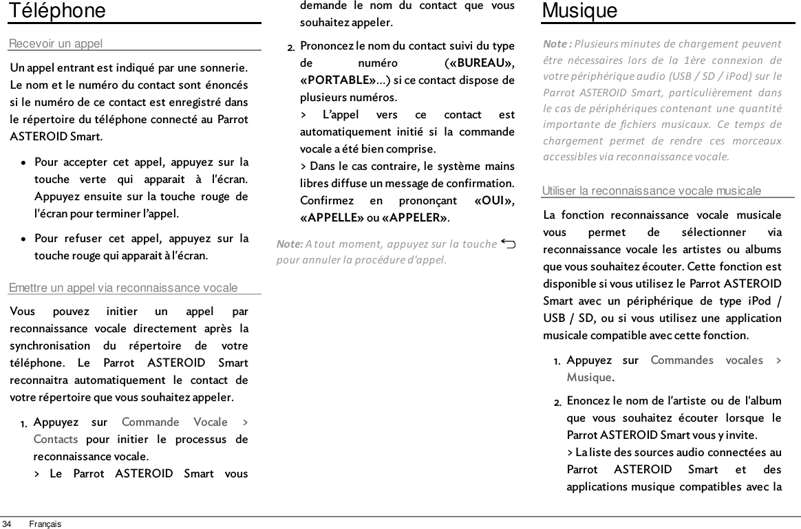 34 FrançaisTéléphoneRecevoir un appelUn appel entrant est indiqué par une sonnerie.Le nom et le numéro du contact sont  énoncéssi le numéro de ce contact est enregistré dansle répertoire du téléphone connecté au  ParrotASTEROID Smart.Pour  accepter  cet  appel,  appuyez  sur  latouche  verte  qui  apparait  à  l&apos;écran.Appuyez  ensuite  sur  la touche  rouge  del&apos;écran pour terminer l’appel.Pour  refuser  cet  appel,  appuyez  sur  latouche rouge qui apparait à l&apos;écran.Emettre un appel via reconnaissance vocaleVous  pouvez  initier  un  appel  parreconnaissance  vocale  directement  après  lasynchronisation  du  répertoire  de  votretéléphone.  Le  Parrot  ASTEROID  Smartreconnaitra  automatiquement  le  contact  devotre répertoire que vous souhaitez appeler.1. Appuyez  sur  Commande  Vocale  &gt;Contacts  pour  initier  le  processus  dereconnaissance vocale.&gt;  Le  Parrot  ASTEROID  Smart  vousdemande  le  nom  du  contact  que  voussouhaitez appeler.2. Prononcez le nom du contact suivi du typede  numéro  («BUREAU»,«PORTABLE»...) si ce contact dispose deplusieurs numéros.&gt;  L’appel  vers  ce  contact  estautomatiquement  initié  si  la  commandevocale a été bien comprise.&gt; Dans le cas contraire, le  système  mainslibres diffuse un message de confirmation.Confirmez  en  prononçant  «OUI»,«APPELLE» ou «APPELER».Note: A tout moment, appuyez sur la touche pour annuler la procédure d&apos;appel.MusiqueNote : Plusieurs minutes de chargement peuventêtre  nécessaires  lors  de  la  1ère  connexion  devotre périphérique audio (USB / SD / iPod) sur leParrot  ASTEROID  Smart,  particulièrement  dansle cas de périphériques contenant  une  quantitéimportante  de  fichiers  musicaux.  Ce  temps  dechargement  permet  de  rendre  ces  morceauxaccessibles via reconnaissance vocale.Utiliser la reconnaissance vocale musicaleLa  fonction  reconnaissance  vocale  musicalevous  permet  de  sélectionner  viareconnaissance  vocale  les  artistes  ou  albumsque vous souhaitez écouter. Cette fonction estdisponible si vous utilisez le Parrot ASTEROIDSmart  avec  un  périphérique  de  type  iPod  /USB  /  SD,  ou  si  vous  utilisez  une  applicationmusicale compatible avec cette fonction.1. Appuyez  sur  Commandes  vocales  &gt;Musique.2. Enoncez le nom de l&apos;artiste  ou de  l&apos;albumque  vous  souhaitez  écouter  lorsque  leParrot ASTEROID Smart vous y invite.&gt; La liste des sources audio connectées auParrot  ASTEROID  Smart  et  desapplications musique  compatibles  avec  la