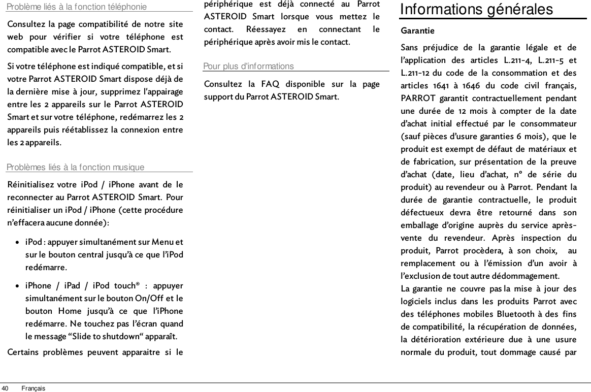 40 FrançaisProblème liés à la fonction téléphonieConsultez  la page  compatibilité  de  notre  siteweb  pour  vérifier  si  votre  téléphone  estcompatible avec le Parrot ASTEROID Smart.Si votre téléphone est indiqué compatible, et sivotre Parrot ASTEROID Smart dispose déjà dela dernière  mise  à jour,  supprimez  l&apos;appairageentre les  2 appareils  sur  le  Parrot  ASTEROIDSmart et sur votre téléphone, redémarrez les 2appareils puis réétablissez  la connexion  entreles 2 appareils. Problèmes liés à la fonction musiqueRéinitialisez  votre  iPod  /  iPhone  avant  de  lereconnecter au Parrot ASTEROID Smart.  Pourréinitialiser un iPod / iPhone (cette procéduren’effacera aucune donnée):iPod : appuyer simultanément sur Menu etsur le bouton central jusqu’à ce que l’iPodredémarre.iPhone  /  iPad  /  iPod  touch®  :  appuyersimultanément sur le bouton On/Off et lebouton  Home  jusqu’à  ce  que  l’iPhoneredémarre. Ne touchez pas  l’écran  quandle message “Slide to shutdown“ apparaît.Certains  problèmes  peuvent  apparaitre  si  lepériphérique  est  déjà  connecté  au  ParrotASTEROID  Smart  lorsque  vous  mettez  lecontact.  Réessayez  en  connectant  lepériphérique après avoir mis le contact.Pour plus d&apos;informationsConsultez  la  FAQ  disponible  sur  la  pagesupport du Parrot ASTEROID Smart.Informations généralesGarantieSans  préjudice  de  la  garantie  légale  et  del’application  des  articles  L.211-4,  L.211-5  etL.211-12 du  code  de  la  consommation  et  desarticles  1641  à  1646  du  code  civil  français,PARROT  garantit  contractuellement  pendantune  durée  de  12  mois  à  compter  de  la  dated’achat  initial  effectué  par  le  consommateur(sauf pièces d’usure garanties 6 mois),  que  leproduit est exempt de défaut  de  matériaux  etde  fabrication,  sur  présentation  de  la  preuved’achat  (date,  lieu  d’achat,  n°  de  série  duproduit) au revendeur  ou à Parrot.  Pendant  ladurée  de  garantie  contractuelle,  le  produitdéfectueux  devra  être  retourné  dans  sonemballage  d’origine  auprès  du  service  après-vente  du  revendeur.  Après  inspection  duproduit,  Parrot  procèdera,  à  son  choix,    auremplacement  ou  à  l’émission  d’un  avoir  àl’exclusion de tout autre dédommagement. La garantie  ne  couvre  pas la  mise  à  jour  deslogiciels  inclus  dans  les  produits  Parrot  avecdes  téléphones  mobiles  Bluetooth  à  des  finsde compatibilité,  la  récupération  de  données,la  détérioration  extérieure  due  à  une  usurenormale  du produit,  tout  dommage  causé  par