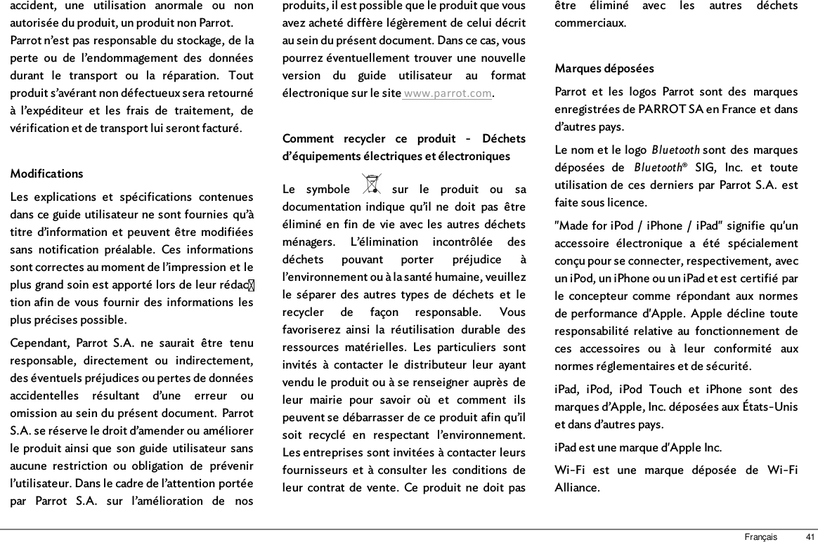 41Françaisaccident,  une  utilisation  anormale  ou  nonautorisée du produit, un produit non Parrot.Parrot n’est pas responsable du stockage, de laperte  ou  de  l’endommagement  des  donnéesdurant  le  transport  ou  la  réparation.  Toutproduit s’avérant non défectueux sera retournéà  l’expéditeur  et  les  frais  de  traitement,  devérification et de transport lui seront facturé.ModificationsLes  explications  et  spécifications  contenuesdans ce guide utilisateur ne sont fournies  qu’àtitre  d’information  et  peuvent  être  modifiéessans  notification  préalable.  Ces  informationssont correctes au moment de l’impression et leplus grand soin est apporté lors de leur rédac tion afin de  vous  fournir  des  informations  lesplus précises possible. Cependant,  Parrot  S.A.  ne  saurait  être  tenuresponsable,  directement  ou  indirectement,des éventuels préjudices ou pertes de donnéesaccidentelles  résultant  d’une  erreur  ouomission au sein du présent document.  ParrotS.A. se réserve le droit d’amender ou améliorerle produit ainsi que  son  guide  utilisateur  sansaucune  restriction  ou  obligation  de  prévenirl’utilisateur. Dans le cadre de l’attention portéepar  Parrot  S.A.  sur  l’amélioration  de  nosproduits, il est possible que le produit que vousavez acheté diffère légèrement de celui décritau sein du présent document. Dans ce cas, vouspourrez éventuellement  trouver  une  nouvelleversion  du  guide  utilisateur  au  formatélectronique sur le site www.parrot.com.Comment  recycler  ce  produit  -  Déchetsd’équipements électriques et électroniquesLe  symbole    sur  le  produit  ou  sadocumentation  indique  qu’il  ne  doit  pas  êtreéliminé  en  fin  de  vie  avec les  autres  déchetsménagers.  L’élimination  incontrôlée  desdéchets  pouvant  porter  préjudice  àl’environnement ou à la santé humaine, veuillezle  séparer  des  autres  types  de  déchets  et  lerecycler  de  façon  responsable.  Vousfavoriserez  ainsi  la  réutilisation  durable  desressources  matérielles.  Les  particuliers  sontinvités  à  contacter  le  distributeur  leur  ayantvendu le produit ou à se renseigner  auprès  deleur  mairie  pour  savoir  où  et  comment  ilspeuvent se débarrasser de ce produit afin qu’ilsoit  recyclé  en  respectant  l’environnement.Les entreprises sont invitées à contacter leursfournisseurs  et  à  consulter  les  conditions  deleur  contrat de  vente.  Ce  produit  ne  doit  pasêtre  éliminé  avec  les  autres  déchetscommerciaux.Marques déposéesParrot  et  les  logos  Parrot  sont  des  marquesenregistrées de PARROT SA en France et dansd’autres pays.Le nom et le logo Bluetooth sont  des  marquesdéposées  de  Bluetooth®  SIG,  Inc.  et  touteutilisation de  ces  derniers  par  Parrot  S.A.  estfaite sous licence.&quot;Made for iPod  /  iPhone  /  iPad&quot;  signifie  qu&apos;unaccessoire  électronique  a  été  spécialementconçu pour se connecter, respectivement, avecun iPod, un iPhone ou un iPad et est certifié parle  concepteur  comme  répondant  aux  normesde performance  d&apos;Apple.  Apple  décline  touteresponsabilité  relative  au  fonctionnement  deces  accessoires  ou  à  leur  conformité  auxnormes réglementaires et de sécurité.iPad,  iPod,  iPod  Touch  et  iPhone  sont  desmarques d’Apple, Inc. déposées aux États-Uniset dans d’autres pays.iPad est une marque d&apos;Apple Inc.Wi-Fi  est  une  marque  déposée  de  Wi-FiAlliance.