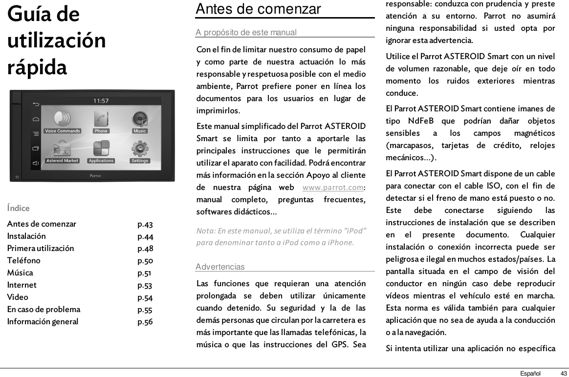 43EspañolGuía deutilizaciónrápidaÍndiceAntes de comenzarInstalaciónPrimera utilizaciónTeléfonoMúsicaInternetVideoEn caso de problemaInformación generalp.43p.44p.48p.50p.51p.53p.54p.55p.56Antes de comenzarA propósito de este manualCon el fin de limitar nuestro consumo de papely  como  parte  de  nuestra  actuación  lo  másresponsable y respetuosa posible con el medioambiente,  Parrot  prefiere  poner  en  línea  losdocumentos  para  los  usuarios  en  lugar  deimprimirlos.Este manual simplificado del Parrot ASTEROIDSmart  se  limita  por  tanto  a  aportarle  lasprincipales  instrucciones  que  le  permitiránutilizar el aparato con facilidad. Podrá encontrarmás información en la sección Apoyo al clientede  nuestra  página  web  www.parrot.com:manual  completo,  preguntas  frecuentes,softwares didácticos...Nota: En este manual, se utiliza el término &quot;iPod&quot;para denominar tanto a iPod como a iPhone.AdvertenciasLas  funciones  que  requieran  una  atenciónprolongada  se  deben  utilizar  únicamentecuando  detenido.  Su  seguridad  y  la  de  lasdemás personas que circulan por la carretera esmás importante que las llamadas telefónicas, lamúsica o  que  las  instrucciones  del  GPS.  Searesponsable: conduzca con prudencia y presteatención  a  su  entorno.  Parrot  no  asumiráninguna  responsabilidad  si  usted  opta  porignorar esta advertencia.Utilice el Parrot ASTEROID Smart con un nivelde  volumen  razonable,  que  deje  oír  en  todomomento  los  ruidos  exteriores  mientrasconduce.El Parrot ASTEROID Smart contiene imanes detipo  NdFeB  que  podrían  dañar  objetossensibles  a  los  campos  magnéticos(marcapasos,  tarjetas  de  crédito,  relojesmecánicos...).El Parrot ASTEROID Smart dispone de un cablepara conectar  con el  cable  ISO,  con  el  fin  dedetectar si el freno de mano está puesto o no.Este  debe  conectarse  siguiendo  lasinstrucciones de  instalación  que  se  describenen  el  presente  documento.  Cualquierinstalación  o  conexión  incorrecta  puede  serpeligrosa e ilegal en muchos estados/países. Lapantalla  situada  en  el  campo  de  visión  delconductor  en  ningún  caso  debe  reproducirvídeos  mientras  el  vehículo  esté  en  marcha.Esta  norma  es  válida  también  para  cualquieraplicación que no sea de ayuda a la conduccióno a la navegación.Si intenta utilizar  una aplicación  no  específica