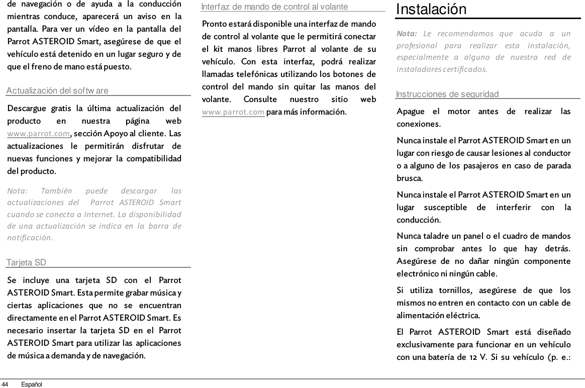 44 Españolde  navegación  o  de  ayuda  a  la  conducciónmientras  conduce,  aparecerá  un  aviso  en  lapantalla.  Para ver  un  vídeo  en  la  pantalla  delParrot ASTEROID Smart, asegúrese  de  que  elvehículo está detenido en un lugar seguro y deque el freno de mano está puesto.Actualización del softw areDescargue  gratis  la  última  actualización  delproducto  en  nuestra  página  webwww.parrot.com, sección Apoyo al cliente. Lasactualizaciones  le  permitirán  disfrutar  denuevas  funciones  y mejorar  la  compatibilidaddel producto.Nota:  También  puede  descargar  lasactualizaciones  del    Parrot  ASTEROID  Smartcuando se conecta a Internet. La disponibilidadde una  actualización  se indica  en  la  barra  denotificación.Tarjeta SDSe  incluye  una  tarjeta  SD  con  el  ParrotASTEROID Smart. Esta permite grabar música yciertas  aplicaciones  que  no  se  encuentrandirectamente en el Parrot ASTEROID Smart. Esnecesario  insertar  la  tarjeta  SD  en  el  ParrotASTEROID Smart para utilizar las  aplicacionesde música a demanda y de navegación.Interfaz de mando de control al volantePronto estará disponible una interfaz de mandode control al volante que le permitirá conectarel  kit  manos  libres  Parrot  al  volante  de  suvehículo.  Con  esta  interfaz,  podrá  realizarllamadas telefónicas utilizando los botones  decontrol  del  mando  sin  quitar  las  manos  delvolante.  Consulte  nuestro  sitio  webwww.parrot.com para más información.InstalaciónNota:  Le  recomendamos  que  acuda  a  unprofesional  para  realizar  esta  instalación,especialmente  a  alguno  de  nuestra  red  deinstaladores certificados.Instrucciones de seguridadApague  el  motor  antes  de  realizar  lasconexiones.Nunca instale el Parrot ASTEROID Smart en unlugar con riesgo de causar lesiones al conductoro a alguno de  los  pasajeros  en  caso  de  paradabrusca.Nunca instale el Parrot ASTEROID Smart en unlugar  susceptible  de  interferir  con  laconducción.Nunca taladre un panel o el cuadro de mandossin  comprobar  antes  lo  que  hay  detrás.Asegúrese  de  no  dañar  ningún  componenteelectrónico ni ningún cable.Si  utiliza  tornillos,  asegúrese  de  que  losmismos no entren en contacto con un cable dealimentación eléctrica.El  Parrot  ASTEROID  Smart  está  diseñadoexclusivamente para  funcionar  en  un  vehículocon una batería de  12 V.  Si  su  vehículo  (p.  e.: