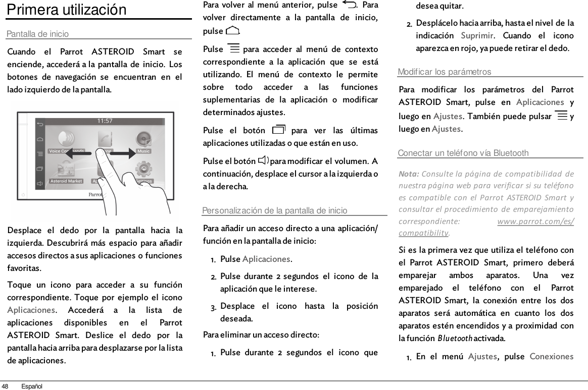 48 EspañolPrimera utilizaciónPantalla de inicioCuando  el  Parrot  ASTEROID  Smart  seenciende, accederá a la pantalla de  inicio.  Losbotones  de  navegación  se  encuentran  en  ellado izquierdo de la pantalla.Desplace  el  dedo  por  la  pantalla  hacia  laizquierda. Descubrirá  más  espacio  para añadiraccesos directos a sus aplicaciones o funcionesfavoritas.Toque  un  icono  para  acceder  a  su  funcióncorrespondiente. Toque  por  ejemplo  el  iconoAplicaciones.  Accederá  a  la  lista  deaplicaciones  disponibles  en  el  ParrotASTEROID  Smart.  Deslice  el  dedo  por  lapantalla hacia arriba para desplazarse por la listade aplicaciones.Para volver  al  menú  anterior,  pulse   .  Paravolver  directamente  a  la  pantalla  de  inicio,pulse  .Pulse    para  acceder  al  menú  de  contextocorrespondiente  a  la  aplicación  que  se  estáutilizando.  El  menú  de  contexto  le  permitesobre  todo  acceder  a  las  funcionessuplementarias  de  la  aplicación  o  modificardeterminados ajustes.Pulse  el  botón    para  ver  las  últimasaplicaciones utilizadas o que están en uso.Pulse el botón   para modificar el volumen. Acontinuación, desplace el cursor a la izquierda oa la derecha.Personalización de la pantalla de inicioPara añadir un acceso directo a una aplicación/función en la pantalla de inicio: 1. Pulse Aplicaciones.2. Pulse  durante  2 segundos  el  icono  de  laaplicación que le interese.3. Desplace  el  icono  hasta  la  posicióndeseada.Para eliminar un acceso directo:1. Pulse  durante  2  segundos  el  icono  quedesea quitar.2. Desplácelo hacia arriba, hasta el nivel de laindicación  Suprimir.  Cuando  el  iconoaparezca en rojo, ya puede retirar el dedo. Modificar los parámetrosPara  modificar  los  parámetros  del  ParrotASTEROID  Smart,  pulse  en  Aplicaciones  yluego en Ajustes. También puede pulsar   yluego en Ajustes.Conectar un teléfono vía BluetoothNota: Consulte la página de  compatibilidad  denuestra página web para verificar si su teléfonoes compatible  con  el  Parrot  ASTEROID  Smart  yconsultar el procedimiento  de  emparejamientocorrespondiente:  www.parrot.com/es/compatibility. Si es la primera vez que utiliza el teléfono conel  Parrot  ASTEROID  Smart,  primero  deberáemparejar  ambos  aparatos.  Una  vezemparejado  el  teléfono  con  el  ParrotASTEROID Smart,  la  conexión  entre  los  dosaparatos  será  automática  en  cuanto  los  dosaparatos estén encendidos y a proximidad conla función Bluetooth activada.1. En  el  menú  Ajustes,  pulse  Conexiones