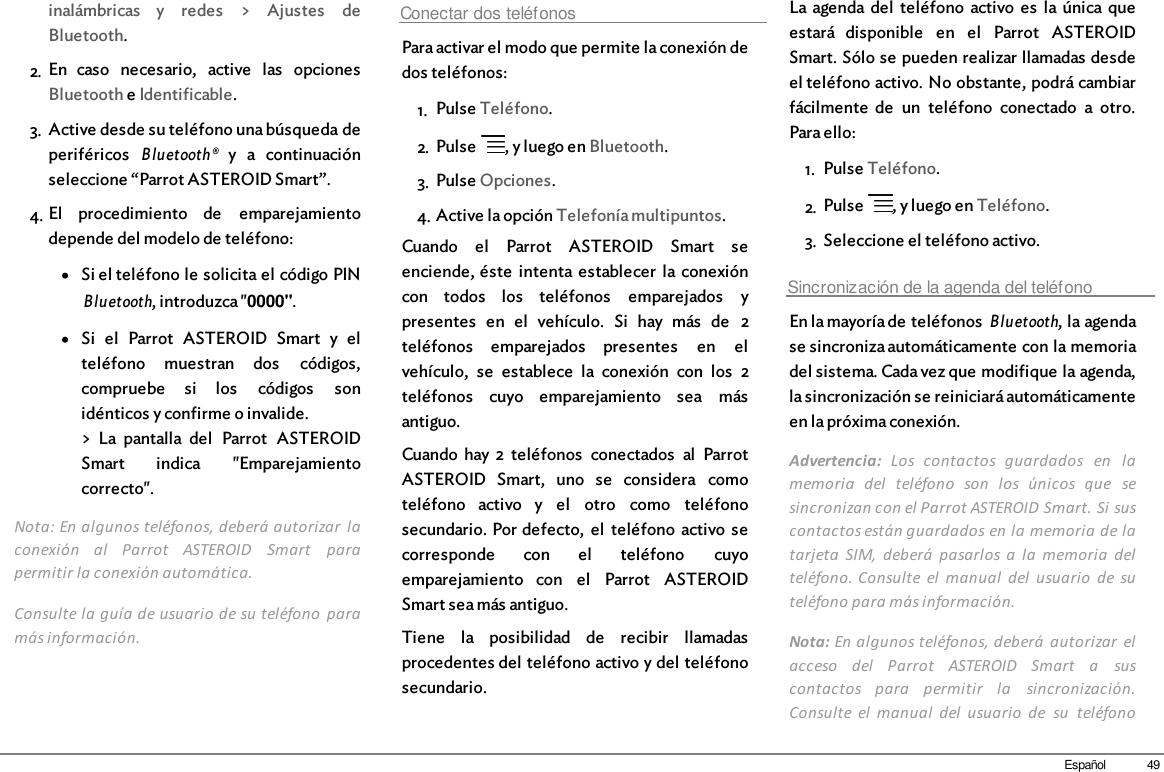 49Españolinalámbricas  y  redes  &gt;  Ajustes  deBluetooth.2. En  caso  necesario,  active  las  opcionesBluetooth e Identificable.3. Active desde su teléfono una búsqueda deperiféricos  Bluetooth® y  a  continuaciónseleccione “Parrot ASTEROID Smart”.4. El  procedimiento  de  emparejamientodepende del modelo de teléfono:Si el teléfono le solicita el código PINBluetooth, introduzca &quot;0000&quot;.Si  el  Parrot  ASTEROID  Smart  y  elteléfono  muestran  dos  códigos,compruebe  si  los  códigos  sonidénticos y confirme o invalide.&gt;  La  pantalla  del  Parrot  ASTEROIDSmart  indica  &quot;Emparejamientocorrecto&quot;.Nota: En algunos teléfonos, deberá autorizar  laconexión  al  Parrot  ASTEROID  Smart  parapermitir la conexión automática.Consulte la guía de usuario de su teléfono  paramás información.Conectar dos teléfonosPara activar el modo que permite la conexión dedos teléfonos: 1. Pulse Teléfono.2. Pulse  , y luego en Bluetooth.3. Pulse Opciones.4. Active la opción Telefonía multipuntos.Cuando  el  Parrot  ASTEROID  Smart  seenciende, éste  intenta  establecer  la conexióncon  todos  los  teléfonos  emparejados  ypresentes  en  el  vehículo.  Si  hay  más  de  2teléfonos  emparejados  presentes  en  elvehículo,  se  establece  la  conexión  con  los  2teléfonos  cuyo  emparejamiento  sea  másantiguo.Cuando  hay 2  teléfonos  conectados  al  ParrotASTEROID  Smart,  uno  se  considera  comoteléfono  activo  y  el  otro  como  teléfonosecundario. Por defecto,  el  teléfono  activo  secorresponde  con  el  teléfono  cuyoemparejamiento  con  el  Parrot  ASTEROIDSmart sea más antiguo.Tiene  la  posibilidad  de  recibir  llamadasprocedentes del teléfono activo y del teléfonosecundario.La agenda del  teléfono  activo  es  la única queestará  disponible  en  el  Parrot  ASTEROIDSmart. Sólo se pueden realizar llamadas desdeel teléfono activo. No obstante, podrá cambiarfácilmente  de  un  teléfono  conectado  a  otro.Para ello: 1. Pulse Teléfono.2. Pulse  , y luego en Teléfono.3. Seleccione el teléfono activo.Sincronización de la agenda del teléfonoEn la mayoría de teléfonos Bluetooth, la agendase sincroniza automáticamente con la memoriadel sistema. Cada vez que modifique la agenda,la sincronización se reiniciará automáticamenteen la próxima conexión.Advertencia:  Los  contactos  guardados  en  lamemoria  del  teléfono  son  los  únicos  que  sesincronizan con el Parrot ASTEROID Smart. Si suscontactos están guardados en la memoria de latarjeta  SIM,  deberá  pasarlos  a  la  memoria  delteléfono. Consulte el  manual  del  usuario  de  suteléfono para más información.Nota: En algunos teléfonos, deberá  autorizar  elacceso  del  Parrot  ASTEROID  Smart  a  suscontactos  para  permitir  la  sincronización.Consulte  el  manual  del  usuario  de  su  teléfono