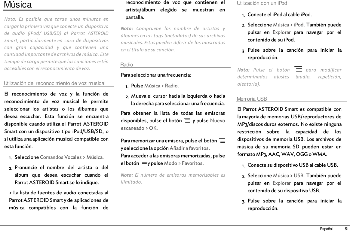 51EspañolMúsicaNota:  Es  posible  que  tarde  unos  minutos  encargar la primera vez que conecte un dispositivode  audio  (iPod/  USB/SD)  al  Parrot  ASTEROIDSmart, particularmente en  caso  de  dispositivoscon  gran  capacidad  y  que  contienen  unacantidad importante de archivos de música. Estetiempo de carga permite que las canciones esténaccesibles con el reconocimiento de voz.Utilización del reconocimiento de voz musicalEl  reconocimiento  de  voz  y  la  función  dereconocimiento  de  voz  musical  le  permiteseleccionar  los  artistas  o  los  álbumes  quedesea  escuchar.  Esta  función  se  encuentradisponible cuando utiliza el  Parrot  ASTEROIDSmart con un dispositivo  tipo  iPod/USB/SD,  osi utiliza una aplicación musical compatible conesta función.1. Seleccione Comandos Vocales &gt; Música.2. Pronuncie  el  nombre  del  artista  o  delálbum  que  desea  escuchar  cuando  elParrot ASTEROID Smart se lo indique.&gt; La lista de fuentes de  audio  conectadas  alParrot ASTEROID Smart y de aplicaciones demúsica  compatibles  con  la  función  dereconocimiento  de  voz  que  contienen  elartista/álbum  elegido  se  muestran  enpantalla.Nota:  Compruebe  los  nombre  de  artistas  yálbumes en los tags (metadatos) de sus archivosmusicales. Estos pueden diferir de los mostradosen el título de su canción.RadioPara seleccionar una frecuencia:1. Pulse Música &gt; Radio. 2. Mueva el cursor hacia la izquierda o haciala derecha para seleccionar una frecuencia.Para  obtener  la  lista  de  todas  las  emisorasdisponibles, pulse el botón    y pulse Nuevoescaneado &gt; OK.Para memorizar una emisora, pulse el botón y seleccione la opción Añadir a favoritos.Para acceder a las emisoras memorizadas, pulseel botón   y pulse Modo &gt; Favoritos.Nota:  El  número  de  emisoras  memorizables  esilimitado.Utilización con un iPod1. Conecte el iPod al cable iPod.2. Seleccione Música &gt; iPod. También puedepulsar  en  Explorar  para  navegar  por  elcontenido de su iPod.3. Pulse  sobre  la  canción  para  iniciar  lareproducción.Nota:  Pulse  el  botón    para  modificardeterminados  ajustes  (audio,  repetición,aleatoria).Memoria USBEl Parrot ASTEROID Smart  es  compatible  conla mayoría de memorias USB/reproductores deMP3/discos duros externos. No existe ningunarestricción  sobre  la  capacidad  de  losdispositivos de memoria USB. Los archivos  demúsica  de  su  memoria  SD  pueden  estar  enformato MP3, AAC, WAV, OGG o WMA. 1. Conecte su dispositivo USB al cable USB.2. Seleccione Música &gt; USB. También puedepulsar  en  Explorar  para  navegar  por  elcontenido de su dispositivo USB.3. Pulse  sobre  la  canción  para  iniciar  lareproducción.