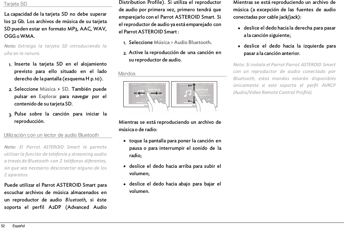 52 EspañolTarjeta SDLa capacidad de la tarjeta  SD  no  debe  superarlos 32 Gb. Los archivos de música de su tarjetaSD pueden estar en formato MP3, AAC, WAV,OGG o WMA. Nota:  Extraiga  la  tarjeta  SD  introduciendo  lauña en la ranura. 1. Inserte  la  tarjeta  SD  en  el  alojamientoprevisto  para  ello  situado  en  el  ladoderecho de la pantalla (esquema H p.10).2. Seleccione Música &gt; SD.  También  puedepulsar  en  Explorar  para  navegar  por  elcontenido de su tarjeta SD.3. Pulse  sobre  la  canción  para  iniciar  lareproducción.Utilización con un lector de audio BluetoothNota:  El  Parrot  ASTEROID  Smart  le  permiteutilizar la función de telefonía y streaming audioa través de Bluetooth con 2  teléfonos diferentes,sin que sea necesario desconectar alguno de los2 aparatos.Puede utilizar el Parrot ASTEROID Smart  paraescuchar  archivos  de  música  almacenados  enun  reproductor  de  audio  Bluetooth,  si  éstesoporta  el  perfil  A2DP  (Advanced  AudioDistribution  Profile).  Si  utiliza  el  reproductorde audio por primera  vez,  primero  tendrá queemparejarlo con el Parrot ASTEROID Smart. Siel reproductor de audio ya está emparejado conel Parrot ASTEROID Smart :1. Seleccione Música &gt; Audio Bluetooth.2. Active la reproducción de  una canción  ensu reproductor de audio.Mandos  Mientras se está reproduciendo un  archivo  demúsica o de radio:toque la pantalla para poner la canción  enpausa o  para  interrumpir  el  sonido  de  laradio;deslice  el  dedo  hacia  arriba para subir  elvolumen;deslice  el  dedo  hacia  abajo  para  bajar  elvolumen.Mientras se está reproduciendo un  archivo  demúsica (a  excepción  de  las  fuentes  de  audioconectadas por cable jack/jack): deslice el dedo hacia la derecha para pasara la canción siguiente;deslice  el  dedo  hacia  la  izquierda  parapasar a la canción anterior.Nota: Si instala el Parrot Parrot ASTEROID Smartcon  un  reproductor  de  audio  conectado  porBluetooth,  estos  mandos  estarán  disponiblesúnicamente  si  este  soporta  el  perfil  AVRCP(Audio/Video Remote Control Profile).