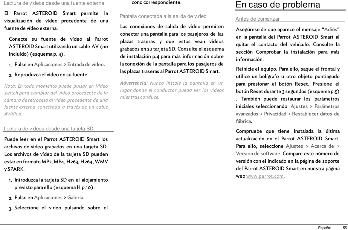 55EspañolLectura de vídeos desde una fuente externaEl  Parrot  ASTEROID  Smart  permite  lavisualización  de  vídeo  procedente  de  unafuente de vídeo externa.Conecte  su  fuente  de  vídeo  al  ParrotASTEROID Smart utilizando un cable AV (noincluido) (esquema p. 4).1. Pulse en Aplicaciones &gt; Entrada de vídeo.2. Reproduzca el vídeo en su fuente.Nota: En todo momento puede  pulsar  en  Videoswitch para cambiar del vídeo procedente de lacámara de retroceso al vídeo procedente de unafuente externa  conectada  a  través de  un  cableAV/iPod.Lectura de vídeos desde una tarjeta SDPuede leer  en  el  Parrot  ASTEROID Smart  losarchivos de vídeo  grabados  en  una tarjeta SD.Los archivos de vídeo de la tarjeta  SD  puedenestar en formato MP2, MP4, H263, H264, WMVy SPARK.1. Introduzca la tarjeta SD en  el  alojamientoprevisto para ello (esquema H p.10). 2. Pulse en Aplicaciones &gt; Galería.3. Seleccione  el  vídeo  pulsando  sobre  elicono correspondiente.Pantalla conectada a la salida de vídeoLas  conexiones  de  salida  de  vídeo  permitenconectar una pantalla para los pasajeros  de  lasplazas  traseras  y  que  estos  vean  vídeosgrabados en su tarjeta SD. Consulte el esquemade instalación p.4 para más  información  sobrela conexión de la pantalla para los pasajeros delas plazas traseras al Parrot ASTEROID Smart.Advertencia:  Nunca  instale  la  pantalla  en  unlugar donde  el  conductor  pueda  ver  los  vídeosmientras conduce.En caso de problemaAntes de comenzarAsegúrese de que aparece el mensaje “Adiós”en  la  pantalla  del  Parrot  ASTEROID  Smart  alquitar  el  contacto  del  vehículo.  Consulte  lasección  Comprobar  la  instalación  para  másinformación.Reinicie el equipo. Para ello, saque el frontal yutilice  un bolígrafo  u  otro  objeto  puntiagudopara  presionar  el  botón  Reset.  Presione  elbotón Reset durante 3 segundos (esquema p.5).  También  puede  restaurar  los  parámetrosiniciales seleccionando  Ajustes  &gt; Parámetrosavanzados &gt; Privacidad &gt; Restablecer datos  defábrica.Compruebe  que  tiene  instalada  la  últimaactualización  en  el  Parrot  ASTEROID  Smart.Para  ello,  seleccione  Ajustes  &gt;  Acerca  de  &gt;Versión de software. Compare este número deversión con el indicado en la página de soportedel Parrot ASTEROID Smart en nuestra páginaweb www.parrot.com.