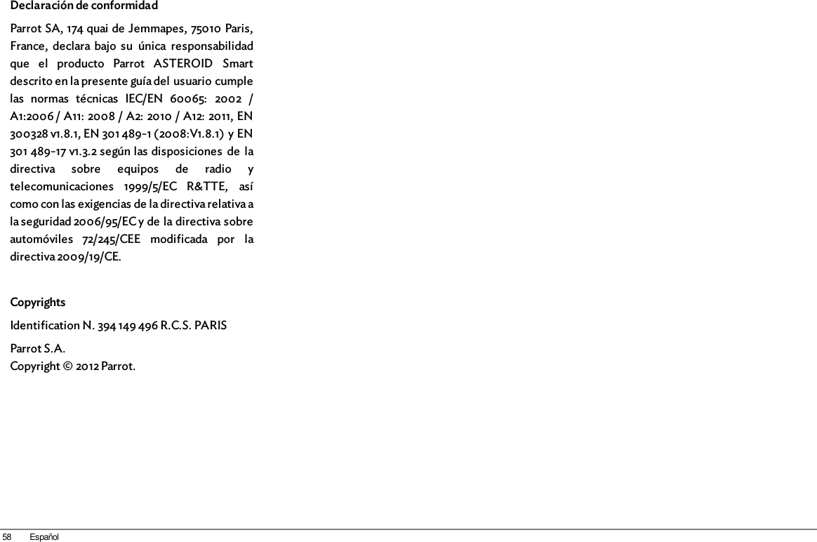 58 EspañolDeclaración de conformidad Parrot SA, 174 quai de Jemmapes, 75010 Paris,France,  declara bajo  su  única  responsabilidadque  el  producto  Parrot  ASTEROID  Smartdescrito en la presente guía del usuario cumplelas  normas  técnicas  IEC/EN  60065:  2002  /A1:2006 / A11: 2008 / A2: 2010 / A12: 2011, EN300328 v1.8.1, EN 301 489-1 (2008:V1.8.1) y EN301 489-17 v1.3.2 según las disposiciones  de  ladirectiva  sobre  equipos  de  radio  ytelecomunicaciones  1999/5/EC  R&amp;TTE,  asícomo con las exigencias de la directiva relativa ala seguridad 2006/95/EC y de la directiva sobreautomóviles  72/245/CEE  modificada  por  ladirectiva 2009/19/CE.CopyrightsIdentification N. 394 149 496 R.C.S. PARISParrot S.A.Copyright © 2012 Parrot.