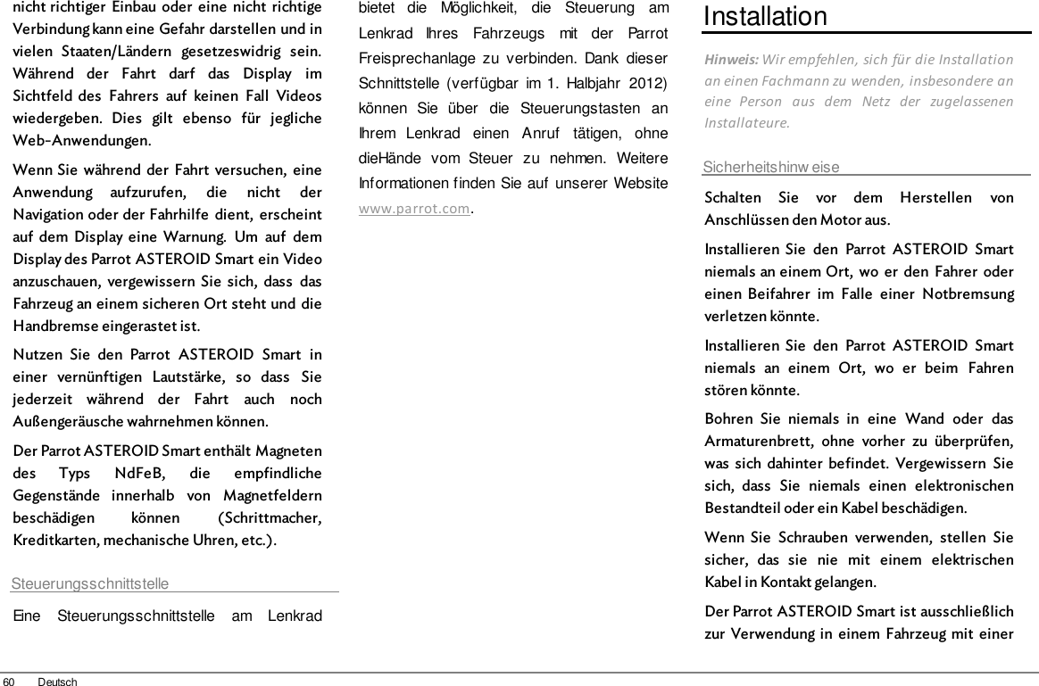 60 Deutschnicht richtiger  Einbau oder  eine  nicht  richtigeVerbindung kann eine Gefahr darstellen und invielen  Staaten/Ländern  gesetzeswidrig  sein.Während  der  Fahrt  darf  das  Display  imSichtfeld  des  Fahrers  auf  keinen  Fall  Videoswiedergeben.  Dies  gilt  ebenso  für  jeglicheWeb-Anwendungen.Wenn Sie  während  der  Fahrt  versuchen,  eineAnwendung  aufzurufen,  die  nicht  derNavigation oder der Fahrhilfe  dient,  erscheintauf  dem  Display eine  Warnung.  Um  auf  demDisplay des Parrot ASTEROID Smart ein Videoanzuschauen,  vergewissern  Sie  sich,  dass  dasFahrzeug an einem sicheren Ort steht und  dieHandbremse eingerastet ist.Nutzen  Sie  den  Parrot  ASTEROID  Smart  ineiner  vernünftigen  Lautstärke,  so  dass  Siejederzeit  während  der  Fahrt  auch  nochAußengeräusche wahrnehmen können.Der Parrot ASTEROID Smart enthält Magnetendes  Typs  NdFeB,  die  empfindlicheGegenstände  innerhalb  von  Magnetfeldernbeschädigen  können  (Schrittmacher,Kreditkarten, mechanische Uhren, etc.).SteuerungsschnittstelleEine  Steuerungsschnittstelle  am  Lenkradbietet  die  Möglichkeit,  die  Steuerung  amLenkrad  Ihres  Fahrzeugs  mit  der  ParrotFreisprechanlage  zu  verbinden.  Dank  dieserSchnittstelle  (verfügbar  im 1.  Halbjahr  2012)können  Sie  über  die  Steuerungstasten  anIhrem  Lenkrad  einen  Anruf  tätigen,  ohnedieHände  vom  Steuer  zu  nehmen.  WeitereInformationen finden Sie auf  unserer Websitewww.parrot.com. InstallationHinweis: Wir empfehlen, sich für die Installationan einen Fachmann zu wenden, insbesondere aneine  Person  aus  dem  Netz  der  zugelassenenInstallateure.Sicherheitshinw eiseSchalten  Sie  vor  dem  Herstellen  vonAnschlüssen den Motor aus.Installieren  Sie  den  Parrot  ASTEROID  Smartniemals an einem Ort,  wo  er  den  Fahrer  odereinen  Beifahrer  im  Falle  einer  Notbremsungverletzen könnte.Installieren  Sie  den  Parrot  ASTEROID  Smartniemals  an  einem  Ort,  wo  er  beim  Fahrenstören könnte.Bohren  Sie  niemals  in  eine  Wand  oder  dasArmaturenbrett,  ohne  vorher  zu  überprüfen,was  sich  dahinter  befindet.  Vergewissern  Siesich,  dass  Sie  niemals  einen  elektronischenBestandteil oder ein Kabel beschädigen.Wenn  Sie  Schrauben  verwenden,  stellen  Siesicher,  das  sie  nie  mit  einem  elektrischenKabel in Kontakt gelangen.Der Parrot ASTEROID Smart ist ausschließlichzur  Verwendung in  einem  Fahrzeug  mit  einer