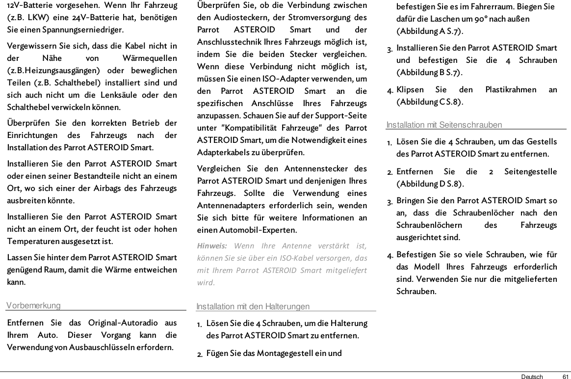 61Deutsch12V-Batterie  vorgesehen.  Wenn  Ihr  Fahrzeug(z.B.  LKW)  eine  24V-Batterie  hat,  benötigenSie einen Spannungserniedriger.Vergewissern Sie sich, dass die  Kabel  nicht  inder  Nähe  von  Wärmequellen(z.B.Heizungsausgängen)  oder  beweglichenTeilen  (z.B.  Schalthebel)  installiert  sind  undsich  auch  nicht  um  die  Lenksäule  oder  denSchalthebel verwickeln können. Überprüfen  Sie  den  korrekten  Betrieb  derEinrichtungen  des  Fahrzeugs  nach  derInstallation des Parrot ASTEROID Smart.Installieren  Sie  den  Parrot  ASTEROID  Smartoder einen seiner Bestandteile nicht an einemOrt, wo  sich  einer  der  Airbags  des  Fahrzeugsausbreiten könnte.Installieren  Sie  den  Parrot  ASTEROID  Smartnicht an einem Ort, der feucht ist  oder  hohenTemperaturen ausgesetzt ist.Lassen Sie hinter dem Parrot ASTEROID Smartgenügend Raum, damit die Wärme entweichenkann.VorbemerkungEntfernen  Sie  das  Original-Autoradio  ausIhrem  Auto.  Dieser  Vorgang  kann  dieVerwendung von Ausbauschlüsseln erfordern.Überprüfen  Sie,  ob  die  Verbindung  zwischenden  Audiosteckern,  der  Stromversorgung  desParrot  ASTEROID  Smart  und  derAnschlusstechnik Ihres Fahrzeugs  möglich ist,indem  Sie  die  beiden  Stecker  vergleichen.Wenn  diese  Verbindung  nicht  möglich  ist,müssen Sie einen ISO-Adapter verwenden, umden  Parrot  ASTEROID  Smart  an  diespezifischen  Anschlüsse  Ihres  Fahrzeugsanzupassen. Schauen Sie auf der Support-Seiteunter  &quot;Kompatibilität  Fahrzeuge&quot;  des  ParrotASTEROID Smart, um die Notwendigkeit einesAdapterkabels zu überprüfen.Vergleichen  Sie  den  Antennenstecker  desParrot ASTEROID Smart und denjenigen  IhresFahrzeugs.  Sollte  die  Verwendung  einesAntennenadapters  erforderlich  sein,  wendenSie  sich  bitte  für  weitere  Informationen  aneinen Automobil-Experten. Hinweis:  Wenn  Ihre  Antenne  verstärkt  ist,können Sie sie über ein ISO-Kabel versorgen, dasmit  Ihrem  Parrot  ASTEROID  Smart  mitgeliefertwird. Installation mit den Halterungen1. Lösen Sie die 4 Schrauben, um die Halterungdes Parrot ASTEROID Smart zu entfernen.2. Fügen Sie das Montagegestell ein undbefestigen Sie es im Fahrerraum. Biegen Siedafür die Laschen um 90° nach außen(Abbildung A S.7).3. Installieren Sie den Parrot ASTEROID Smartund  befestigen  Sie  die  4  Schrauben(Abbildung B S.7).4. Klipsen  Sie  den  Plastikrahmen  an(Abbildung C S.8).Installation mit Seitenschrauben1. Lösen Sie die 4 Schrauben, um das Gestellsdes Parrot ASTEROID Smart zu entfernen.2. Entfernen  Sie  die  2  Seitengestelle(Abbildung D S.8).3. Bringen Sie den Parrot ASTEROID Smart soan,  dass  die  Schraubenlöcher  nach  denSchraubenlöchern  des  Fahrzeugsausgerichtet sind.4. Befestigen  Sie  so  viele  Schrauben,  wie  fürdas  Modell  Ihres  Fahrzeugs  erforderlichsind. Verwenden Sie nur  die  mitgeliefertenSchrauben.