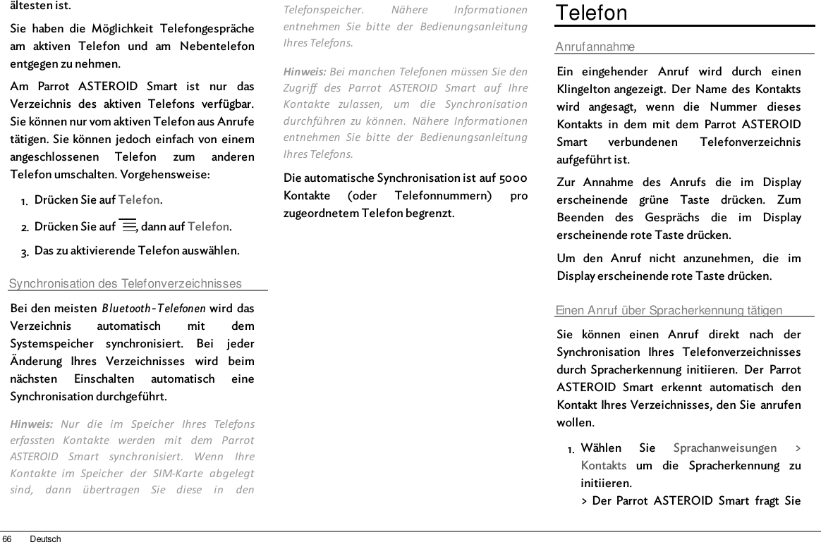 66 Deutschältesten ist.Sie  haben  die  Möglichkeit  Telefongesprächeam  aktiven  Telefon  und  am  Nebentelefonentgegen zu nehmen.Am  Parrot  ASTEROID  Smart  ist  nur  dasVerzeichnis  des  aktiven  Telefons  verfügbar.Sie können nur vom aktiven Telefon aus Anrufetätigen. Sie können  jedoch einfach von  einemangeschlossenen  Telefon  zum  anderenTelefon umschalten. Vorgehensweise: 1. Drücken Sie auf Telefon.2. Drücken Sie auf  , dann auf Telefon.3. Das zu aktivierende Telefon auswählen.Synchronisation des TelefonverzeichnissesBei den meisten Bluetooth-Telefonen  wird  dasVerzeichnis  automatisch  mit  demSystemspeicher  synchronisiert.  Bei  jederÄnderung  Ihres  Verzeichnisses  wird  beimnächsten  Einschalten  automatisch  eineSynchronisation durchgeführt.Hinweis:  Nur  die  im  Speicher  Ihres  Telefonserfassten  Kontakte  werden  mit  dem  ParrotASTEROID  Smart  synchronisiert.  Wenn  IhreKontakte  im  Speicher  der  SIM-Karte  abgelegtsind,  dann  übertragen  Sie  diese  in  denTelefonspeicher.  Nähere  Informationenentnehmen  Sie  bitte  der  BedienungsanleitungIhres Telefons.Hinweis: Bei manchen Telefonen müssen Sie denZugriff  des  Parrot  ASTEROID  Smart  auf  IhreKontakte  zulassen,  um  die  Synchronisationdurchführen  zu  können.  Nähere  Informationenentnehmen  Sie  bitte  der  BedienungsanleitungIhres Telefons.Die automatische Synchronisation ist auf 5000Kontakte  (oder  Telefonnummern)  prozugeordnetem Telefon begrenzt.TelefonAnrufannahmeEin  eingehender  Anruf  wird  durch  einenKlingelton angezeigt.  Der  Name  des  Kontaktswird  angesagt,  wenn  die  Nummer  diesesKontakts  in  dem  mit  dem  Parrot  ASTEROIDSmart  verbundenen  Telefonverzeichnisaufgeführt ist.Zur  Annahme  des  Anrufs  die  im  Displayerscheinende  grüne  Taste  drücken.  ZumBeenden  des  Gesprächs  die  im  Displayerscheinende rote Taste drücken.Um  den  Anruf  nicht  anzunehmen,  die  imDisplay erscheinende rote Taste drücken.Einen Anruf über Spracherkennung tätigenSie  können  einen  Anruf  direkt  nach  derSynchronisation  Ihres  Telefonverzeichnissesdurch  Spracherkennung  initiieren.  Der  ParrotASTEROID  Smart  erkennt  automatisch  denKontakt Ihres Verzeichnisses, den Sie  anrufenwollen.1. Wählen  Sie  Sprachanweisungen  &gt;Kontakts  um  die  Spracherkennung  zuinitiieren.&gt; Der  Parrot  ASTEROID  Smart  fragt  Sie