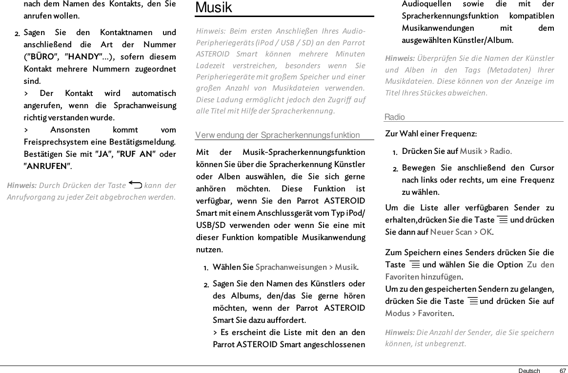 67Deutschnach  dem  Namen  des  Kontakts,  den  Sieanrufen wollen.2. Sagen  Sie  den  Kontaktnamen  undanschließend  die  Art  der  Nummer(&quot;BÜRO&quot;,  &quot;HANDY&quot;...),  sofern  diesemKontakt  mehrere  Nummern  zugeordnetsind.&gt;  Der  Kontakt  wird  automatischangerufen,  wenn  die  Sprachanweisungrichtig verstanden wurde.&gt;  Ansonsten  kommt  vomFreisprechsystem eine Bestätigsmeldung.Bestätigen  Sie  mit  &quot;JA&quot;,  &quot;RUF  AN&quot;  oder&quot;ANRUFEN&quot;.Hinweis: Durch Drücken der Taste   kann  derAnrufvorgang zu jeder Zeit abgebrochen werden.MusikHinweis:  Beim  ersten  Anschließen  Ihres  Audio-Peripheriegeräts (iPod / USB / SD) an den ParrotASTEROID  Smart  können  mehrere  MinutenLadezeit  verstreichen,  besonders  wenn  SiePeripheriegeräte mit großem Speicher und einergroßen  Anzahl  von  Musikdateien  verwenden.Diese Ladung ermöglicht jedoch den Zugriff aufalle Titel mit Hilfe der Spracherkennung.Verw endung der SpracherkennungsfunktionMit  der  Musik-Spracherkennungsfunktionkönnen Sie über die Spracherkennung Künstleroder  Alben  auswählen,  die  Sie  sich  gerneanhören  möchten.  Diese  Funktion  istverfügbar,  wenn  Sie  den  Parrot  ASTEROIDSmart mit einem Anschlussgerät vom Typ iPod/USB/SD  verwenden  oder  wenn  Sie  eine  mitdieser  Funktion  kompatible  Musikanwendungnutzen.1. Wählen Sie Sprachanweisungen &gt; Musik.2. Sagen Sie den Namen des Künstlers  oderdes  Albums,  den/das  Sie  gerne  hörenmöchten,  wenn  der  Parrot  ASTEROIDSmart Sie dazu auffordert.&gt; Es  erscheint  die  Liste  mit  den  an  denParrot ASTEROID Smart angeschlossenenAudioquellen  sowie  die  mit  derSpracherkennungsfunktion  kompatiblenMusikanwendungen  mit  demausgewählten Künstler/Album.Hinweis: Überprüfen Sie die Namen der Künstlerund  Alben  in  den  Tags  (Metadaten)  IhrerMusikdateien. Diese können von der  Anzeige  imTitel Ihres Stückes abweichen.RadioZur Wahl einer Frequenz:1. Drücken Sie auf Musik &gt; Radio. 2. Bewegen  Sie  anschließend  den  Cursornach links oder rechts, um  eine  Frequenzzu wählen.Um  die  Liste  aller  verfügbaren  Sender  zuerhalten,drücken Sie die Taste    und drückenSie dann auf Neuer Scan &gt; OK.Zum Speichern eines Senders drücken Sie  dieTaste    und wählen  Sie  die  Option  Zu  denFavoriten hinzufügen.Um zu den gespeicherten Sendern zu gelangen,drücken Sie die Taste   und drücken  Sie  aufModus &gt; Favoriten.Hinweis: Die Anzahl der Sender, die Sie speichernkönnen, ist unbegrenzt.