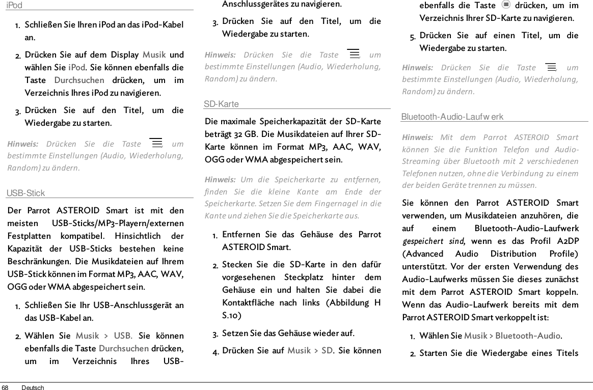 68 DeutschiPod1. Schließen Sie Ihren iPod an das iPod-Kabelan.2. Drücken  Sie  auf  dem  Display  Musik  undwählen Sie iPod. Sie können ebenfalls dieTaste  Durchsuchen  drücken,  um  imVerzeichnis Ihres iPod zu navigieren.3. Drücken  Sie  auf  den  Titel,  um  dieWiedergabe zu starten.Hinweis:  Drücken  Sie  die  Taste   ,  umbestimmte Einstellungen (Audio, Wiederholung,Random) zu ändern.USB-StickDer  Parrot  ASTEROID  Smart  ist  mit  denmeisten  USB-Sticks/MP3-Playern/externenFestplatten  kompatibel.  Hinsichtlich  derKapazität  der  USB-Sticks  bestehen  keineBeschränkungen.  Die  Musikdateien  auf  IhremUSB-Stick können im Format MP3, AAC, WAV,OGG oder WMA abgespeichert sein. 1. Schließen Sie  Ihr  USB-Anschlussgerät  andas USB-Kabel an.2. Wählen  Sie  Musik  &gt;  USB.  Sie  könnenebenfalls die Taste Durchsuchen drücken,um  im  Verzeichnis  Ihres  USB-Anschlussgerätes zu navigieren.3. Drücken  Sie  auf  den  Titel,  um  dieWiedergabe zu starten.Hinweis:  Drücken  Sie  die  Taste   ,  umbestimmte Einstellungen (Audio, Wiederholung,Random) zu ändern.SD-KarteDie maximale  Speicherkapazität  der  SD-Kartebeträgt 32 GB. Die Musikdateien auf Ihrer SD-Karte  können  im  Format  MP3,  AAC,  WAV,OGG oder WMA abgespeichert sein. Hinweis:  Um  die  Speicherkarte  zu  entfernen,finden  Sie  die  kleine  Kante  am  Ende  derSpeicherkarte. Setzen Sie dem Fingernagel in dieKante und ziehen Sie die Speicherkarte aus.1. Entfernen  Sie  das  Gehäuse  des  ParrotASTEROID Smart.2. Stecken  Sie  die  SD-Karte  in  den  dafürvorgesehenen  Steckplatz  hinter  demGehäuse  ein  und  halten  Sie  dabei  dieKontaktfläche  nach  links  (Abbildung  HS.10)3. Setzen Sie das Gehäuse wieder auf.4. Drücken  Sie  auf  Musik  &gt;  SD.  Sie  könnenebenfalls  die  Taste    drücken,  um  imVerzeichnis Ihrer SD-Karte zu navigieren.5. Drücken  Sie  auf  einen  Titel,  um  dieWiedergabe zu starten.Hinweis:  Drücken  Sie  die  Taste   ,  umbestimmte Einstellungen (Audio, Wiederholung,Random) zu ändern.Bluetooth-Audio-Laufw erkHinweis:  Mit  dem  Parrot  ASTEROID  Smartkönnen  Sie  die  Funktion  Telefon  und  Audio-Streaming  über  Bluetooth  mit  2  verschiedenenTelefonen nutzen, ohne die Verbindung zu einemder beiden Geräte trennen zu müssen.Sie  können  den  Parrot  ASTEROID  Smartverwenden,  um  Musikdateien  anzuhören,  dieauf  einem  Bluetooth-Audio-Laufwerkgespeichert  sind,  wenn  es  das  Profil  A2DP(Advanced  Audio  Distribution  Profile)unterstützt.  Vor  der  ersten  Verwendung  desAudio-Laufwerks müssen Sie  dieses  zunächstmit  dem  Parrot  ASTEROID  Smart  koppeln.Wenn  das  Audio-Laufwerk  bereits  mit  demParrot ASTEROID Smart verkoppelt ist:1. Wählen Sie Musik &gt; Bluetooth-Audio.2. Starten  Sie  die  Wiedergabe  eines  Titels