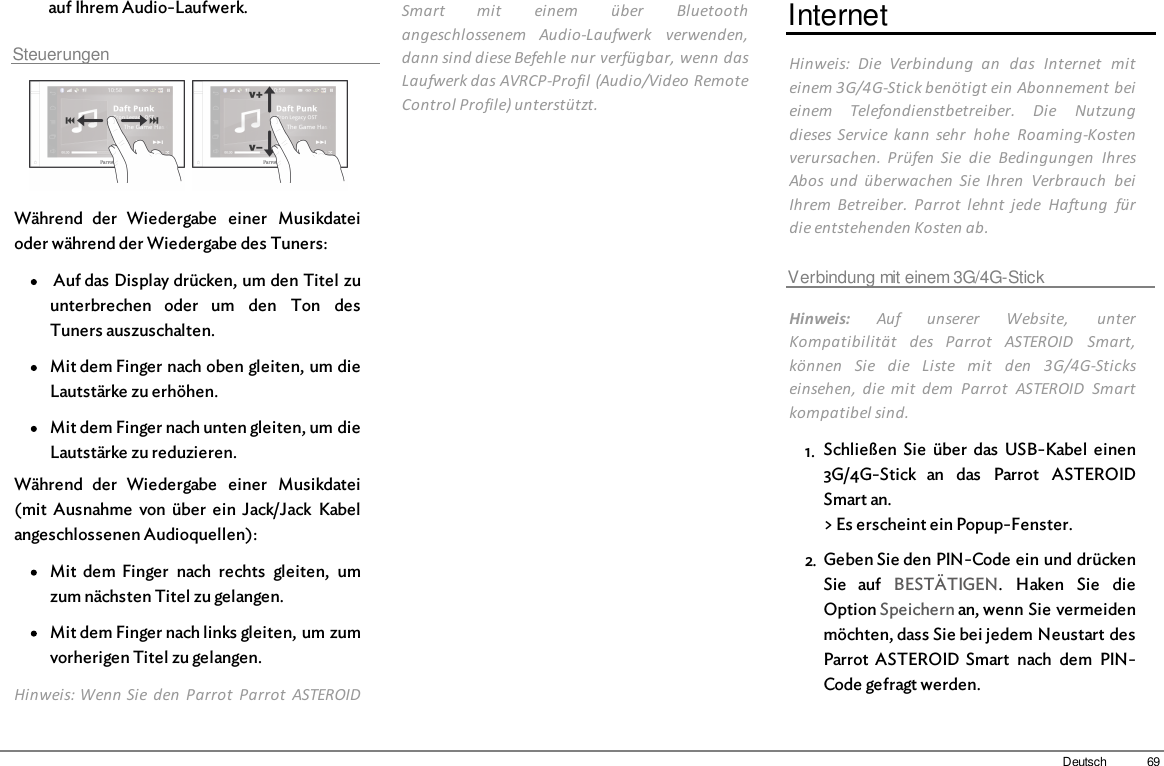 69Deutschauf Ihrem Audio-Laufwerk.Steuerungen  Während  der  Wiedergabe  einer  Musikdateioder während der Wiedergabe des Tuners: Auf das Display drücken, um den Titel zuunterbrechen  oder  um  den  Ton  desTuners auszuschalten.Mit dem Finger nach oben gleiten, um dieLautstärke zu erhöhen.Mit dem Finger nach unten gleiten, um dieLautstärke zu reduzieren.Während  der  Wiedergabe  einer  Musikdatei(mit  Ausnahme  von  über  ein  Jack/Jack  Kabelangeschlossenen Audioquellen): Mit  dem  Finger  nach  rechts  gleiten,  umzum nächsten Titel zu gelangen.Mit dem Finger nach links gleiten, um zumvorherigen Titel zu gelangen.Hinweis: Wenn Sie  den  Parrot  Parrot  ASTEROIDSmart  mit  einem  über  Bluetoothangeschlossenem  Audio-Laufwerk  verwenden,dann sind diese Befehle nur verfügbar, wenn dasLaufwerk das AVRCP-Profil (Audio/Video RemoteControl Profile) unterstützt.InternetHinweis:  Die  Verbindung  an  das  Internet  miteinem 3G/4G-Stick benötigt ein Abonnement beieinem  Telefondienstbetreiber.  Die  Nutzungdieses Service  kann  sehr  hohe  Roaming-Kostenverursachen.  Prüfen  Sie  die  Bedingungen  IhresAbos  und  überwachen  Sie  Ihren  Verbrauch  beiIhrem  Betreiber.  Parrot  lehnt  jede  Haftung  fürdie entstehenden Kosten ab.Verbindung mit einem 3G/4G-StickHinweis:  Auf  unserer  Website,  unterKompatibilität  des  Parrot  ASTEROID  Smart,können  Sie  die  Liste  mit  den  3G/4G-Stickseinsehen,  die  mit  dem  Parrot  ASTEROID  Smartkompatibel sind.1. Schließen  Sie  über  das  USB-Kabel  einen3G/4G-Stick  an  das  Parrot  ASTEROIDSmart an.&gt; Es erscheint ein Popup-Fenster.2. Geben Sie den PIN-Code ein und drückenSie  auf  BESTÄTIGEN.  Haken  Sie  dieOption Speichern an, wenn Sie vermeidenmöchten, dass Sie bei jedem Neustart desParrot  ASTEROID  Smart  nach  dem  PIN-Code gefragt werden.