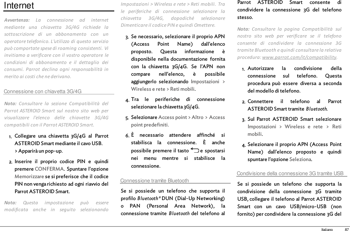 87ItalianoInternetAvvertenza:  La  connessione  ad  internetmediante  una  chiavetta  3G/4G  richiede  lasottoscrizione  di  un  abbonamento  con  unoperatore telefonico. L&apos;utilizzo di questo serviziopuò comportate spese di roaming consistenti. Viinvitiamo a verificare con il vostro operatore  lecondizioni  di  abbonamento  e  il  dettaglio  deiconsumi.  Parrot  declina  ogni  responsabilità  inmerito ai costi che ne derivano.Connessione con chiavetta 3G/4GNota:  Consultare  la  sezione  Compatibilità  delParrot ASTEROID Smart  sul  nostro  sito  web  pervisualizzare  l&apos;elenco  delle  chiavette  3G/4Gcompatibili con il Parrot ASTEROID Smart.1. Collegare  una  chiavetta  3G/4G  al  ParrotASTEROID Smart mediante il cavo USB.&gt; Apparirà un pop-up.2. Inserire  il  proprio  codice  PIN  e  quindipremere CONFERMA. Spuntare l&apos;opzioneMemorizzare se si preferisce che il codicePIN non venga richiesto ad ogni riavvio delParrot ASTEROID Smart.Nota:  Questa  impostazione  può  esseremodificata  anche  in  seguito  selezionandoImpostazioni &gt; Wireless e rete &gt; Reti  mobili.  Trale  periferiche  di  connessione  selezionare  lachiavetta  3G/4G,  dopodiché  selezionareDimenticare il codice PIN e quindi Omettere.3. Se necessario, selezionare il proprio APN(Access  Point  Name)  dall&apos;elencoproposto.  Questa  informazione  èdisponibile  nella documentazione  fornitacon  la  chiavetta  3G/4G.  Se  l&apos;APN  noncompare  nell&apos;elenco,  è  possibileaggiungerlo  selezionando  Impostazioni  &gt;Wireless e rete &gt; Reti mobili.4. Tra  le  periferiche  di  connessioneselezionare la chiavetta 3G/4G.5. Selezionare Access point &gt; Altro &gt; Accesspoint predefiniti.6. È  necessario  attendere  affinché  sistabilisca  la  connessione.  È  anchepossibile premere il tasto   e  spostarsinei  menu  mentre  si  stabilisce  laconnessione. Connessione tramite BluetoothSe  si  possiede  un  telefono  che  supporta  ilprofilo Bluetooth® DUN (Dial-Up Networking)o  PAN  (Personal  Area  Network),  laconnessione tramite Bluetooth del  telefono  alParrot  ASTEROID  Smart  consente  dicondividere  la  connessione  3G  del  telefonostesso. Nota:  Consultare  la  pagina  Compatibilità  sulnostro  sito  web  per  verificare  se  il  telefonoconsente  di  condividere  la  connessione  3Gtramite Bluetooth e quindi consultare la relativaprocedura: www.parrot.com/it/compatibility. 1. Autorizzare  la  condivisione  dellaconnessione  sul  telefono.  Questaprocedura può  essere  diversa  a  secondadel modello di telefono.2. Connettere  il  telefono  al  ParrotASTEROID Smart tramite Bluetooth.3. Sul  Parrot  ASTEROID  Smart  selezionareImpostazioni  &gt;  Wireless  e  rete  &gt;  Retimobili.4. Selezionare il proprio APN (Access  PointName)  dall&apos;elenco  proposto  e  quindispuntare l&apos;opzione Seleziona.Condivisione della connessione 3G tramite USBSe  si  possiede  un  telefono  che  supporta  lacondivisione  della  connessione  3G  tramiteUSB, collegare il telefono al Parrot ASTEROIDSmart  con  un  cavo  USB/micro-USB  (nonfornito) per condividere la connessione 3G del