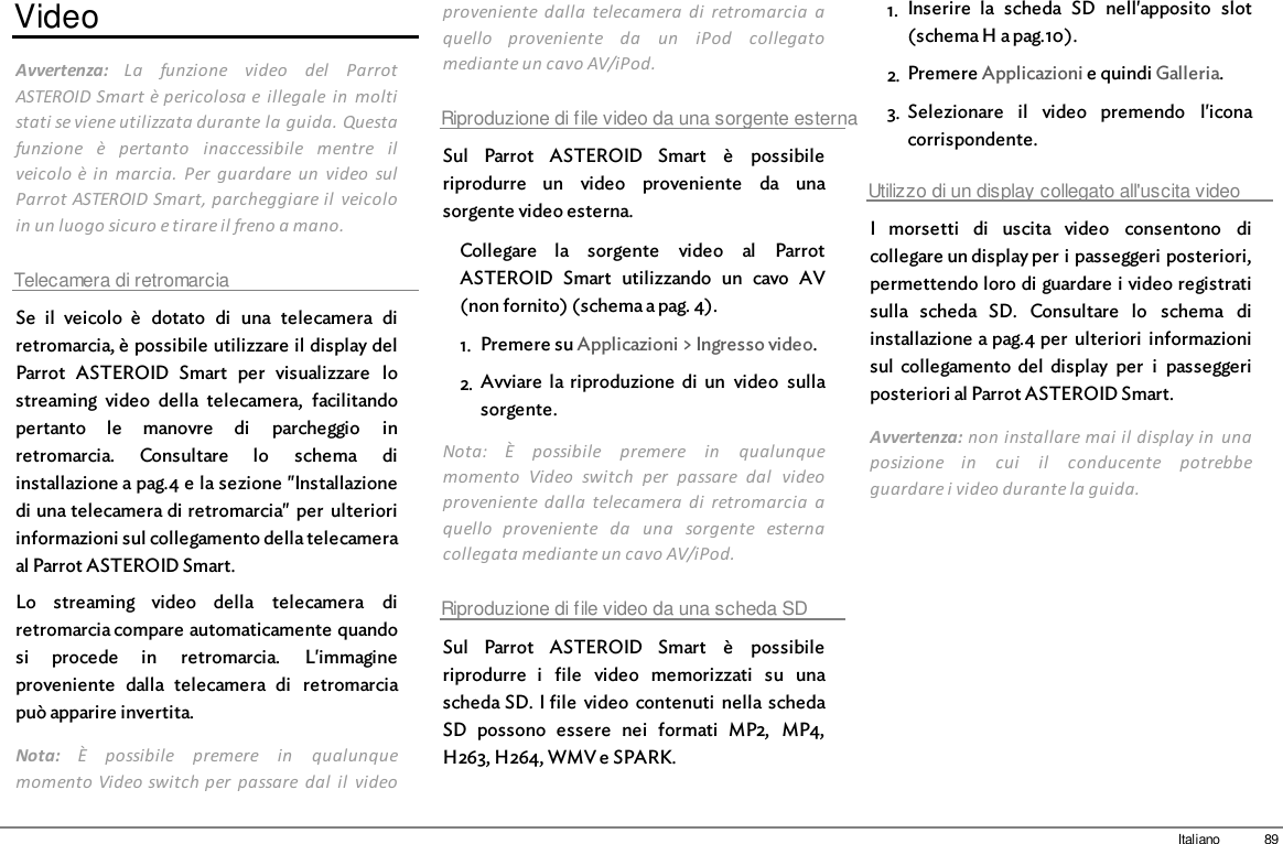 89ItalianoVideoAvvertenza:  La  funzione  video  del  ParrotASTEROID Smart è pericolosa e  illegale  in  moltistati se viene utilizzata durante la guida. Questafunzione  è  pertanto  inaccessibile  mentre  ilveicolo è in  marcia.  Per  guardare  un  video  sulParrot ASTEROID Smart, parcheggiare il  veicoloin un luogo sicuro e tirare il freno a mano.Telecamera di retromarciaSe  il  veicolo  è  dotato  di  una  telecamera  diretromarcia, è possibile utilizzare il display delParrot  ASTEROID  Smart  per  visualizzare  lostreaming  video  della  telecamera,  facilitandopertanto  le  manovre  di  parcheggio  inretromarcia.  Consultare  lo  schema  diinstallazione a pag.4 e la sezione &quot;Installazionedi una telecamera di retromarcia&quot;  per  ulterioriinformazioni sul collegamento della telecameraal Parrot ASTEROID Smart.Lo  streaming  video  della  telecamera  diretromarcia compare automaticamente quandosi  procede  in  retromarcia.  L&apos;immagineproveniente  dalla  telecamera  di  retromarciapuò apparire invertita.Nota:  È  possibile  premere  in  qualunquemomento Video switch per  passare  dal  il  videoproveniente  dalla  telecamera  di  retromarcia  aquello  proveniente  da  un  iPod  collegatomediante un cavo AV/iPod.Riproduzione di file video da una sorgente esternaSul  Parrot  ASTEROID  Smart  è  possibileriprodurre  un  video  proveniente  da  unasorgente video esterna.Collegare  la  sorgente  video  al  ParrotASTEROID  Smart  utilizzando  un  cavo  AV(non fornito) (schema a pag. 4).1. Premere su Applicazioni &gt; Ingresso video.2. Avviare  la  riproduzione  di  un  video  sullasorgente.Nota:  È  possibile  premere  in  qualunquemomento  Video  switch  per  passare  dal  videoproveniente  dalla  telecamera  di  retromarcia  aquello  proveniente  da  una  sorgente  esternacollegata mediante un cavo AV/iPod.Riproduzione di file video da una scheda SDSul  Parrot  ASTEROID  Smart  è  possibileriprodurre  i  file  video  memorizzati  su  unascheda SD. I file  video  contenuti  nella schedaSD  possono  essere  nei  formati  MP2,  MP4,H263, H264, WMV e SPARK.1. Inserire  la  scheda  SD  nell&apos;apposito  slot(schema H a pag.10). 2. Premere Applicazioni e quindi Galleria.3. Selezionare  il  video  premendo  l&apos;iconacorrispondente.Utilizzo di un display collegato all&apos;uscita videoI  morsetti  di  uscita  video  consentono  dicollegare un display per i passeggeri posteriori,permettendo loro di guardare i video registratisulla  scheda  SD.  Consultare  lo  schema  diinstallazione a pag.4 per  ulteriori  informazionisul  collegamento  del  display  per  i  passeggeriposteriori al Parrot ASTEROID Smart.Avvertenza: non installare mai  il display in  unaposizione  in  cui  il  conducente  potrebbeguardare i video durante la guida.