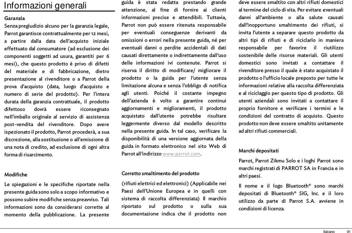 91ItalianoInformazioni generaliGaranziaSenza pregiudizio alcuno per la garanzia legale,Parrot garantisce contrattualmente per 12 mesi,a  partire  dalla  data  dell&apos;acquisto  inizialeeffettuato dal consumatore (ad esclusione deicomponenti  soggetti  ad  usura,  garantiti  per  6mesi),  che  questo  prodotto  è  privo  di  difettidel  materiale  e  di  fabbricazione,  dietropresentazione  al  rivenditore  o  a  Parrot  dellaprova  d&apos;acquisto  (data,  luogo  d&apos;acquisto  enumero  di  serie  del  prodotto).  Per  l&apos;interadurata della garanzia contrattuale,  il  prodottodifettoso  dovrà  essere  riconsegnatonell&apos;imballo  originale  al  servizio  di  assistenzapost-vendita  del  rivenditore.  Dopo  avereispezionato il prodotto, Parrot procederà, a suadiscrezione, alla sostituzione o all&apos;emissione diuna nota di credito, ad esclusione di  ogni  altraforma di risarcimento. ModificheLe  spiegazioni  e  le  specifiche  riportate  nellapresente guida sono solo a scopo informativo epossono subire modifiche senza preavviso. Taliinformazioni  sono  da  considerarsi  corrette  almomento  della  pubblicazione.  La  presenteguida  è  stata  redatta  prestando  grandeattenzione,  al  fine  di  fornire  ai  clientiinformazioni  precise  e  attendibili.  Tuttavia,Parrot  non  può  essere  ritenuta  responsabileper  eventuali  conseguenze  derivanti  daomissioni o errori nella presente guida, né pereventuali  danni  o  perdite  accidentali  di  daticausati direttamente o indirettamente dall’usodelle  informazioni  ivi  contenute.  Parrot  siriserva  il  diritto  di  modificare/  migliorare  ilprodotto  o  la  guida  per  l’utente  senzalimitazione alcuna e senza l’obbligo  di  notificaagli  utenti.  Poiché  il  costante  impegnodell’azienda  è  volto  a  garantire  continuiaggiornamenti  e  miglioramenti,  il  prodottoacquistato  dall’utente  potrebbe  risultareleggermente  diverso  dal  modello  descrittonella presente  guida.  In  tal  caso,  verificare  ladisponibilità  di  una  versione  aggiornata  dellaguida in  formato  elettronico  nel  sito  Web  diParrot all’indirizzo www.parrot.com.Corretto smaltimento del prodotto(rifiuti elettrici ed elettronici) (Applicabile neiPaesi  dell’Unione  Europea  e  in  quelli  consistema  di  raccolta  differenziata)  Il  marchioriportato  sul  prodotto  o  sulla  suadocumentazione  indica  che  il  prodotto  nondeve essere smaltito con altri rifiuti domesticial termine del ciclo di vita. Per evitare eventualidanni  all‘ambiente  o  alla  salute  causatidall‘inopportuno  smaltimento  dei  rifiuti,  siinvita  l‘utente  a separare  questo  prodotto  daaltri  tipi  di  rifiuti  e  di  riciclarlo  in  manieraresponsabile  per  favorire  il  riutilizzosostenibile  delle  risorse  materiali.  Gli  utentidomestici  sono  invitati  a  contattare  ilrivenditore presso il quale è stato acquistato ilprodotto o l‘ufficio locale preposto per tutte leinformazioni relative alla raccolta differenziatae al riciclaggio per questo tipo di prodotto.  Gliutenti  aziendali  sono  invitati  a  contattare  ilproprio  fornitore  e  verificare  i  termini  e  lecondizioni  del  contratto  di  acquisto.  Questoprodotto non deve essere smaltito unitamentead altri rifiuti commerciali.Marchi depositatiParrot, Parrot Zikmu Solo e i loghi  Parrot  sonomarchi registrati di PARROT SA in Francia e inaltri paesi.Il  nome  e  il  logo  Bluetooth®  sono  marchidepositati  di  Bluetooth®  SIG,  Inc.  e  il  loroutilizzo  da  parte  di  Parrot  S.A.  avviene  incondizioni di licenza.