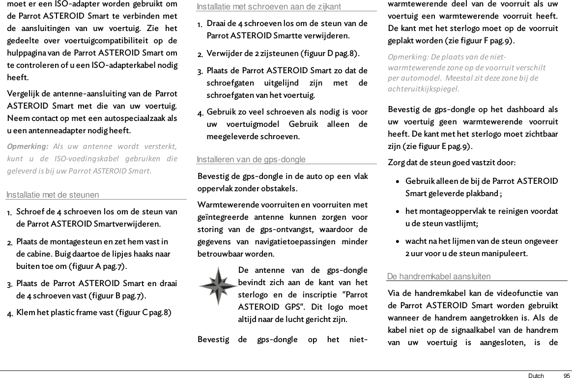 95Dutchmoet er een ISO-adapter worden  gebruikt  omde Parrot ASTEROID  Smart  te  verbinden  metde  aansluitingen  van  uw  voertuig.  Zie  hetgedeelte  over  voertuigcompatibiliteit  op  dehulppagina van de Parrot ASTEROID Smart omte controleren of u een ISO-adapterkabel nodigheeft.Vergelijk de antenne-aansluiting van de  ParrotASTEROID  Smart  met  die  van  uw  voertuig.Neem contact op met een autospeciaalzaak alsu een antenneadapter nodig heeft. Opmerking:  Als  uw  antenne  wordt  versterkt,kunt  u  de  ISO-voedingskabel  gebruiken  diegeleverd is bij uw Parrot ASTEROID Smart. Installatie met de steunen1. Schroef de 4 schroeven los om de steun vande Parrot ASTEROID Smartverwijderen.2. Plaats de montagesteun en zet hem vast inde cabine. Buig daartoe de lipjes haaks naarbuiten toe om (figuur A pag.7).3. Plaats  de  Parrot  ASTEROID Smart  en  draaide 4 schroeven vast (figuur B pag.7).4. Klem het plastic frame vast (figuur C pag.8)Installatie met schroeven aan de zijkant1. Draai de 4 schroeven los om de steun van deParrot ASTEROID Smartte verwijderen.2. Verwijder de 2 zijsteunen (figuur D pag.8).3. Plaats de Parrot ASTEROID Smart zo dat deschroefgaten  uitgelijnd  zijn  met  deschroefgaten van het voertuig.4. Gebruik zo veel schroeven als  nodig is  vooruw  voertuigmodel  Gebruik  alleen  demeegeleverde schroeven.Installeren van de gps-dongleBevestig de gps-dongle in de auto op  een  vlakoppervlak zonder obstakels.Warmtewerende voorruiten en voorruiten metgeïntegreerde  antenne  kunnen  zorgen  voorstoring  van  de  gps-ontvangst,  waardoor  degegevens  van  navigatietoepassingen  minderbetrouwbaar worden.De  antenne  van  de  gps-donglebevindt  zich  aan  de  kant  van  hetsterlogo  en  de  inscriptie  &quot;ParrotASTEROID  GPS&quot;.  Dit  logo  moetaltijd naar de lucht gericht zijn.Bevestig  de  gps-dongle  op  het  niet-warmtewerende  deel  van  de  voorruit  als  uwvoertuig  een  warmtewerende  voorruit  heeft.De kant met het sterlogo moet  op  de  voorruitgeplakt worden (zie figuur F pag.9).Opmerking: De plaats van de niet-warmtewerende zone op de voorruit verschiltper automodel.  Meestal zit deze zone bij deachteruitkijkspiegel.Bevestig de  gps-dongle  op het  dashboard  alsuw  voertuig  geen  warmtewerende  voorruitheeft. De kant met het sterlogo moet zichtbaarzijn (zie figuur E pag.9).Zorg dat de steun goed vastzit door:Gebruik alleen de bij de Parrot ASTEROIDSmart geleverde plakband ;het montageoppervlak te reinigen voordatu de steun vastlijmt;wacht na het lijmen van de steun ongeveer2 uur voor u de steun manipuleert.De handremkabel aansluitenVia de  handremkabel  kan  de  videofunctie  vande  Parrot  ASTEROID  Smart  worden  gebruiktwanneer  de  handrem  aangetrokken  is.  Als  dekabel niet  op  de  signaalkabel  van  de  handremvan  uw  voertuig  is  aangesloten,  is  de