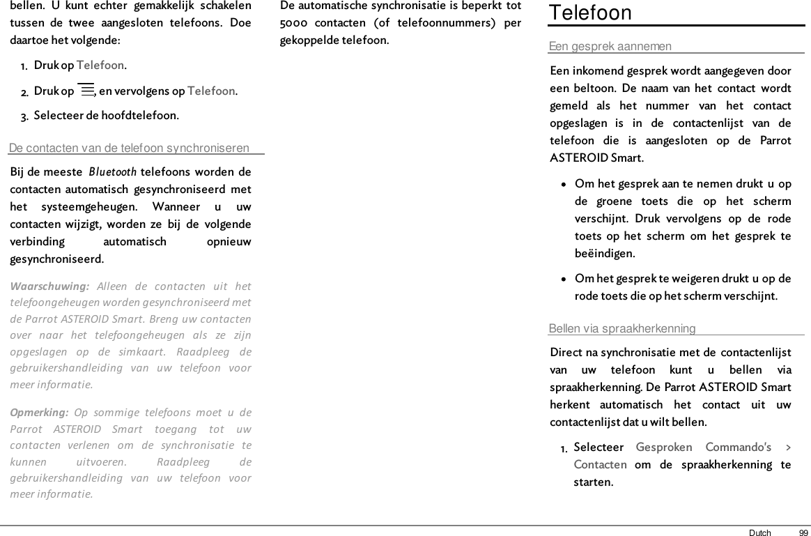 99Dutchbellen.  U  kunt  echter  gemakkelijk  schakelentussen  de  twee  aangesloten  telefoons.  Doedaartoe het volgende: 1. Druk op Telefoon.2. Druk op  , en vervolgens op Telefoon.3. Selecteer de hoofdtelefoon.De contacten van de telefoon synchroniserenBij de meeste  Bluetooth  telefoons  worden  decontacten  automatisch  gesynchroniseerd  methet  systeemgeheugen.  Wanneer  u  uwcontacten  wijzigt,  worden  ze  bij  de  volgendeverbinding  automatisch  opnieuwgesynchroniseerd.Waarschuwing:  Alleen  de  contacten  uit  hettelefoongeheugen worden gesynchroniseerd metde Parrot ASTEROID Smart. Breng uw contactenover  naar  het  telefoongeheugen  als  ze  zijnopgeslagen  op  de  simkaart.  Raadpleeg  degebruikershandleiding  van  uw  telefoon  voormeer informatie.Opmerking:  Op  sommige  telefoons  moet  u  deParrot  ASTEROID  Smart  toegang  tot  uwcontacten  verlenen  om  de  synchronisatie  tekunnen  uitvoeren.  Raadpleeg  degebruikershandleiding  van  uw  telefoon  voormeer informatie.De automatische synchronisatie is beperkt  tot5000  contacten  (of  telefoonnummers)  pergekoppelde telefoon.TelefoonEen gesprek aannemenEen inkomend gesprek wordt aangegeven dooreen  beltoon.  De  naam  van het  contact  wordtgemeld  als  het  nummer  van  het  contactopgeslagen  is  in  de  contactenlijst  van  detelefoon  die  is  aangesloten  op  de  ParrotASTEROID Smart.Om het gesprek aan te nemen drukt  u  opde  groene  toets  die  op  het  schermverschijnt.  Druk  vervolgens  op  de  rodetoets  op  het  scherm  om  het  gesprek  tebeëindigen.Om het gesprek te weigeren drukt u op derode toets die op het scherm verschijnt.Bellen via spraakherkenningDirect na synchronisatie met de  contactenlijstvan  uw  telefoon  kunt  u  bellen  viaspraakherkenning. De Parrot ASTEROID Smartherkent  automatisch  het  contact  uit  uwcontactenlijst dat u wilt bellen.1. Selecteer  Gesproken  Commando&apos;s  &gt;Contacten  om  de  spraakherkenning  testarten.