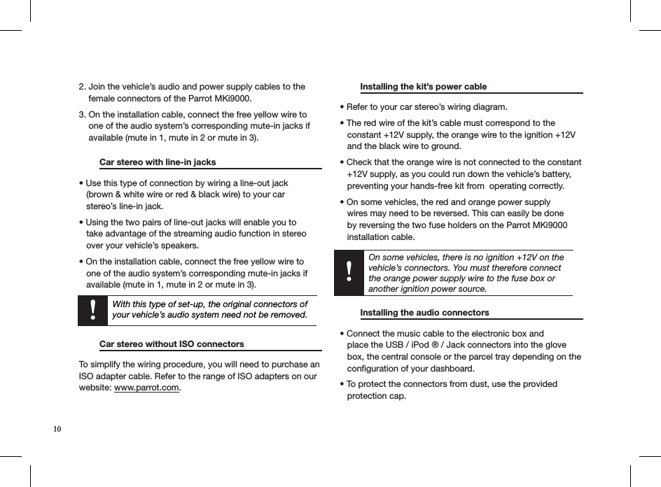 10With this type of set-up, the original connectors of your vehicle’s audio system need not be removed.On some vehicles, there is no ignition +12V on the vehicle’s connectors. You must therefore connect the orange power supply wire to the fuse box or another ignition power source. 2. Join the vehicle’s audio and power supply cables to the      female connectors of the Parrot MKi9000.  3. On the installation cable, connect the free yellow wire to      one of the audio system’s corresponding mute-in jacks if      available (mute in 1, mute in 2 or mute in 3).  Car stereo with line-in jacks     • Use this type of connection by wiring a line-out jack     (brown &amp; white wire or red &amp; black wire) to your car     stereo’s line-in jack. • Using the two pairs of line-out jacks will enable you to     take advantage of the streaming audio function in stereo     over your vehicle’s speakers. • On the installation cable, connect the free yellow wire to     one of the audio system’s corresponding mute-in jacks if     available (mute in 1, mute in 2 or mute in 3). Car stereo without ISO connectors   To simplify the wiring procedure, you will need to purchase an ISO adapter cable. Refer to the range of ISO adapters on our website: www.parrot.com.   Installing the kit’s power cable     • Refer to your car stereo’s wiring diagram. • The red wire of the kit’s cable must correspond to the     constant +12V supply, the orange wire to the ignition +12V     and the black wire to ground. • Check that the orange wire is not connected to the constant     +12V supply, as you could run down the vehicle’s battery,       preventing your hands-free kit from  operating correctly. • On some vehicles, the red and orange power supply     wires may need to be reversed. This can easily be done     by reversing the two fuse holders on the Parrot MKi9000     installation cable.    Installing the audio connectors      • Connect the music cable to the electronic box and         place the USB / iPod ® / Jack connectors into the glove     box, the central console or the parcel tray depending on the     conﬁguration of your dashboard.  • To protect the connectors from dust, use the provided     protection cap. 